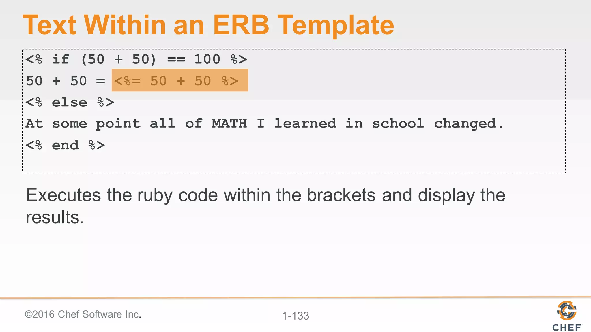 ©2016  Chef  Software  Inc. 1-­133
Text  Within  an  ERB  Template
<% if (50 + 50) == 100 %>
50 + 50 = <%= 50 + 50 %>
<% else %>
At some point all of MATH I learned in school changed.
<% end %>
Executes  the  ruby  code  within  the  brackets  and  display  the  
results.
 