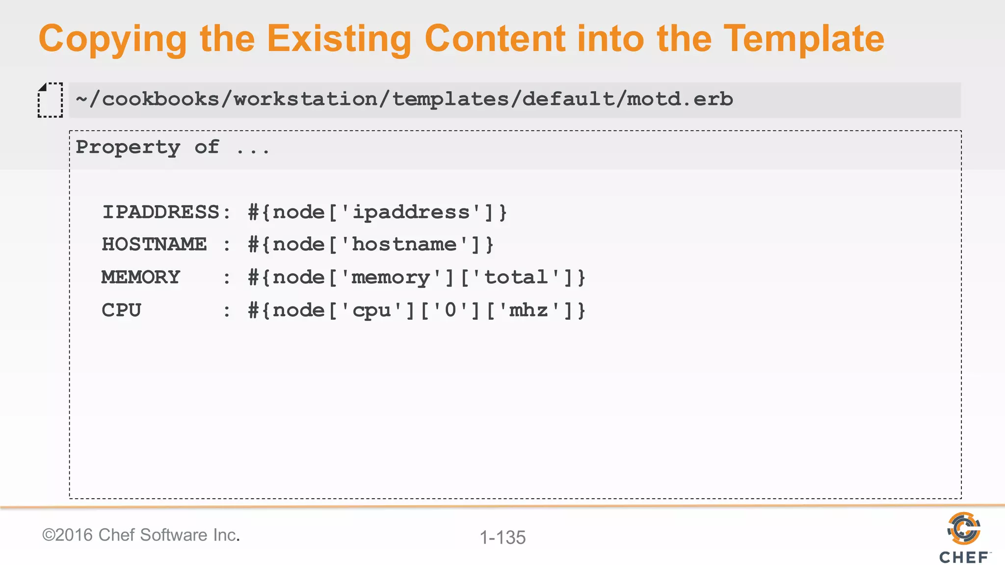©2016  Chef  Software  Inc. 1-­135
Copying  the  Existing  Content  into  the  Template
Property of ...
IPADDRESS: #{node['ipaddress']}
HOSTNAME : #{node['hostname']}
MEMORY : #{node['memory']['total']}
CPU : #{node['cpu']['0']['mhz']}
~/cookbooks/workstation/templates/default/motd.erb
 