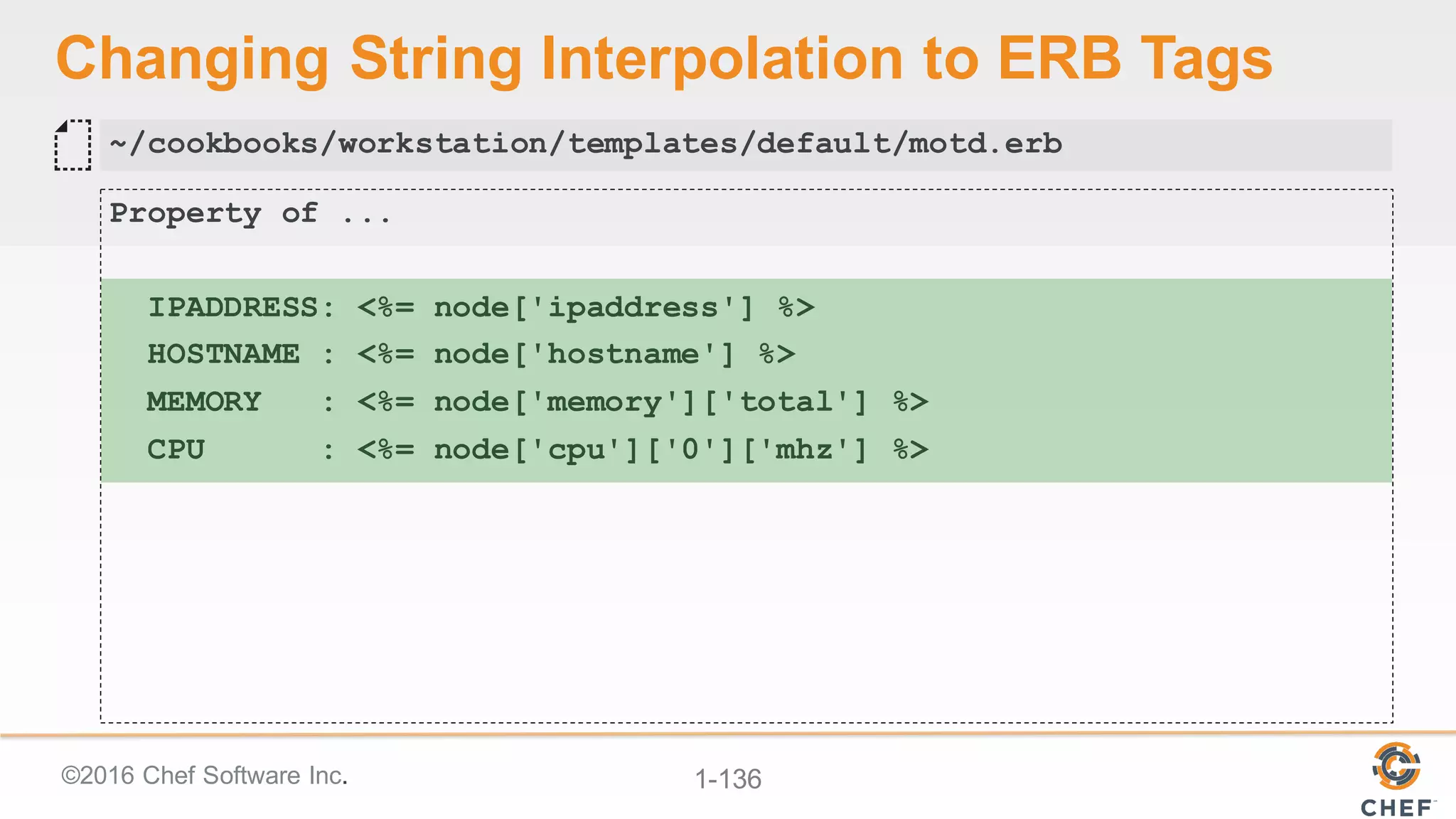 ©2016  Chef  Software  Inc. 1-­136
Changing  String  Interpolation  to  ERB  Tags
Property of ...
IPADDRESS: <%= node['ipaddress'] %>
HOSTNAME : <%= node['hostname'] %>
MEMORY : <%= node['memory']['total'] %>
CPU : <%= node['cpu']['0']['mhz'] %>
~/cookbooks/workstation/templates/default/motd.erb
 