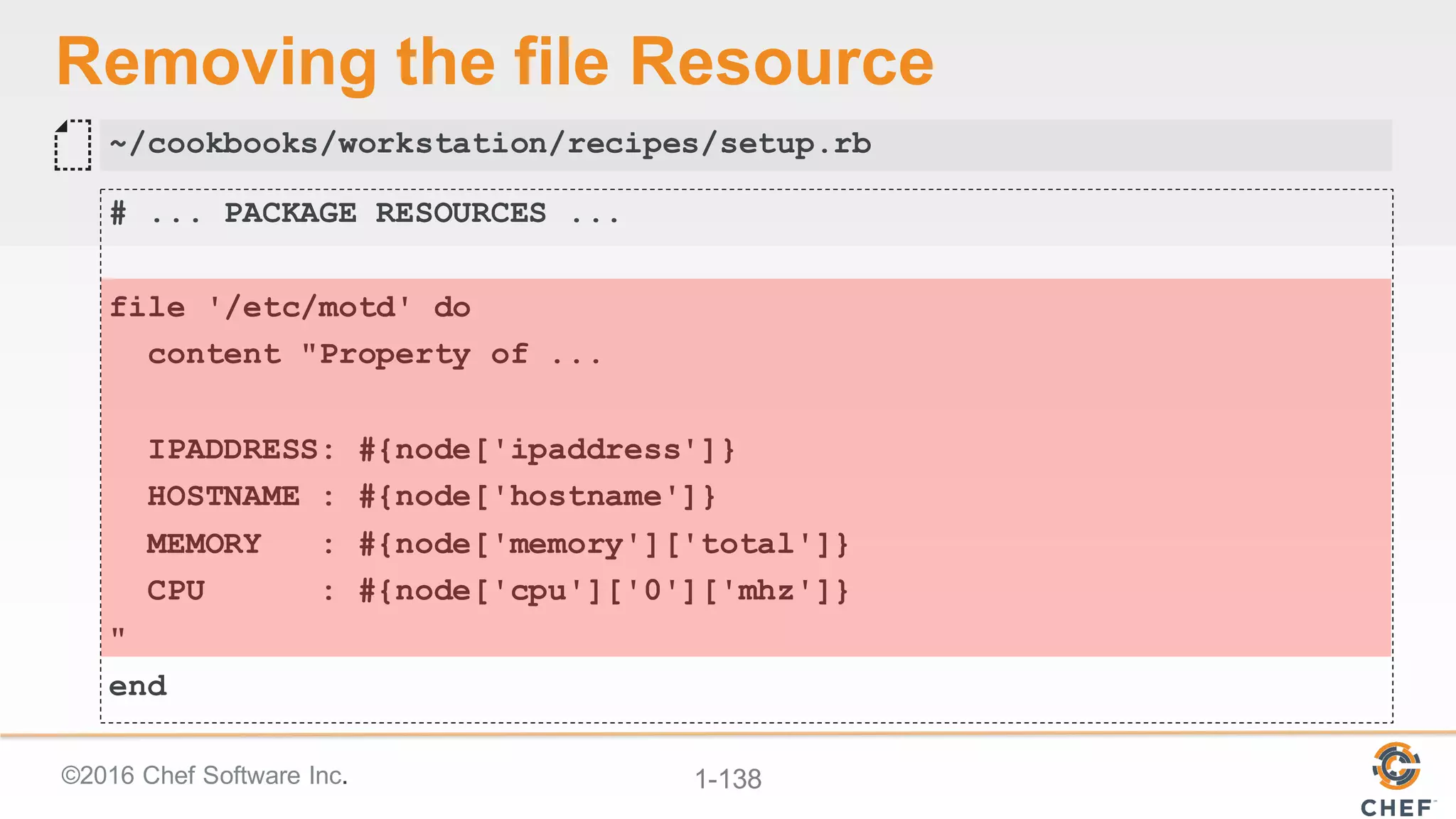 ©2016  Chef  Software  Inc. 1-­138
Removing  the  file  Resource
# ... PACKAGE RESOURCES ...
file '/etc/motd' do
content "Property of ...
IPADDRESS: #{node['ipaddress']}
HOSTNAME : #{node['hostname']}
MEMORY : #{node['memory']['total']}
CPU : #{node['cpu']['0']['mhz']}
"
end
~/cookbooks/workstation/recipes/setup.rb
 