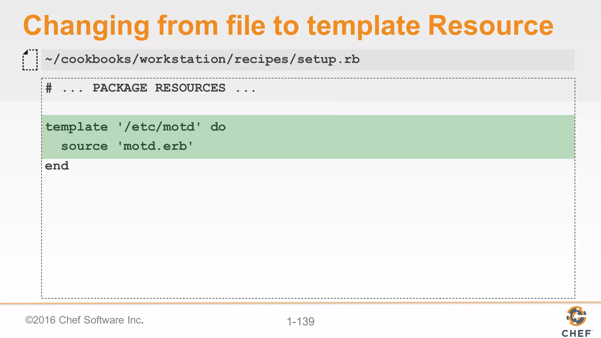 ©2016  Chef  Software  Inc. 1-­139
Changing  from  file  to  template  Resource
# ... PACKAGE RESOURCES ...
template '/etc/motd' do
source 'motd.erb'
end
~/cookbooks/workstation/recipes/setup.rb
 