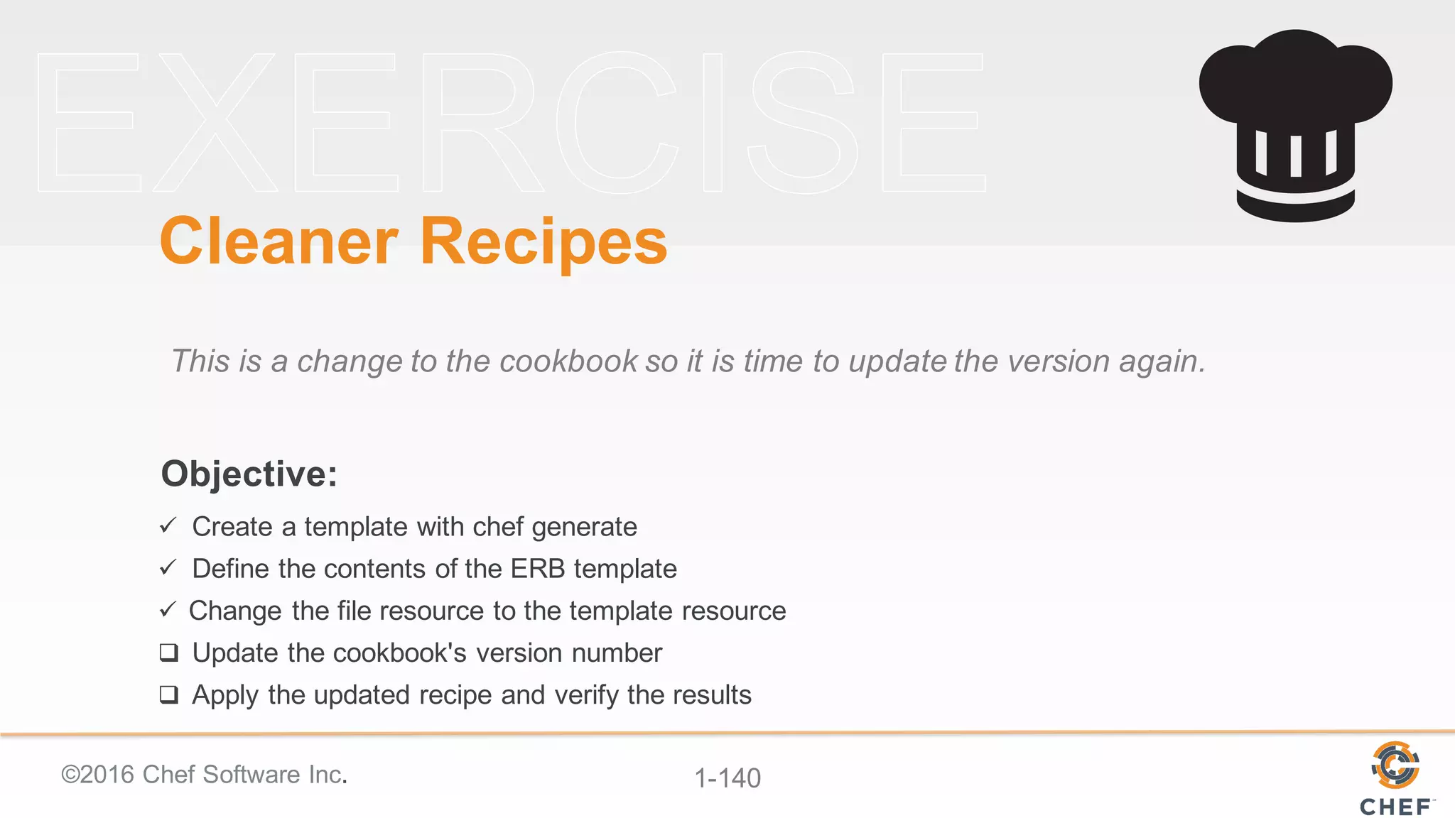 ©2016  Chef  Software  Inc. 1-­140
Objective:
Cleaner  Recipes
This  is  a  change  to  the  cookbook  so  it  is  time  to  update  the  version  again.
ü Create  a  template  with  chef  generate
ü Define  the  contents  of  the  ERB  template
ü Change  the  file  resource  to  the  template  resource
q Update  the  cookbook's  version  number
q Apply  the  updated  recipe  and  verify  the  results
 