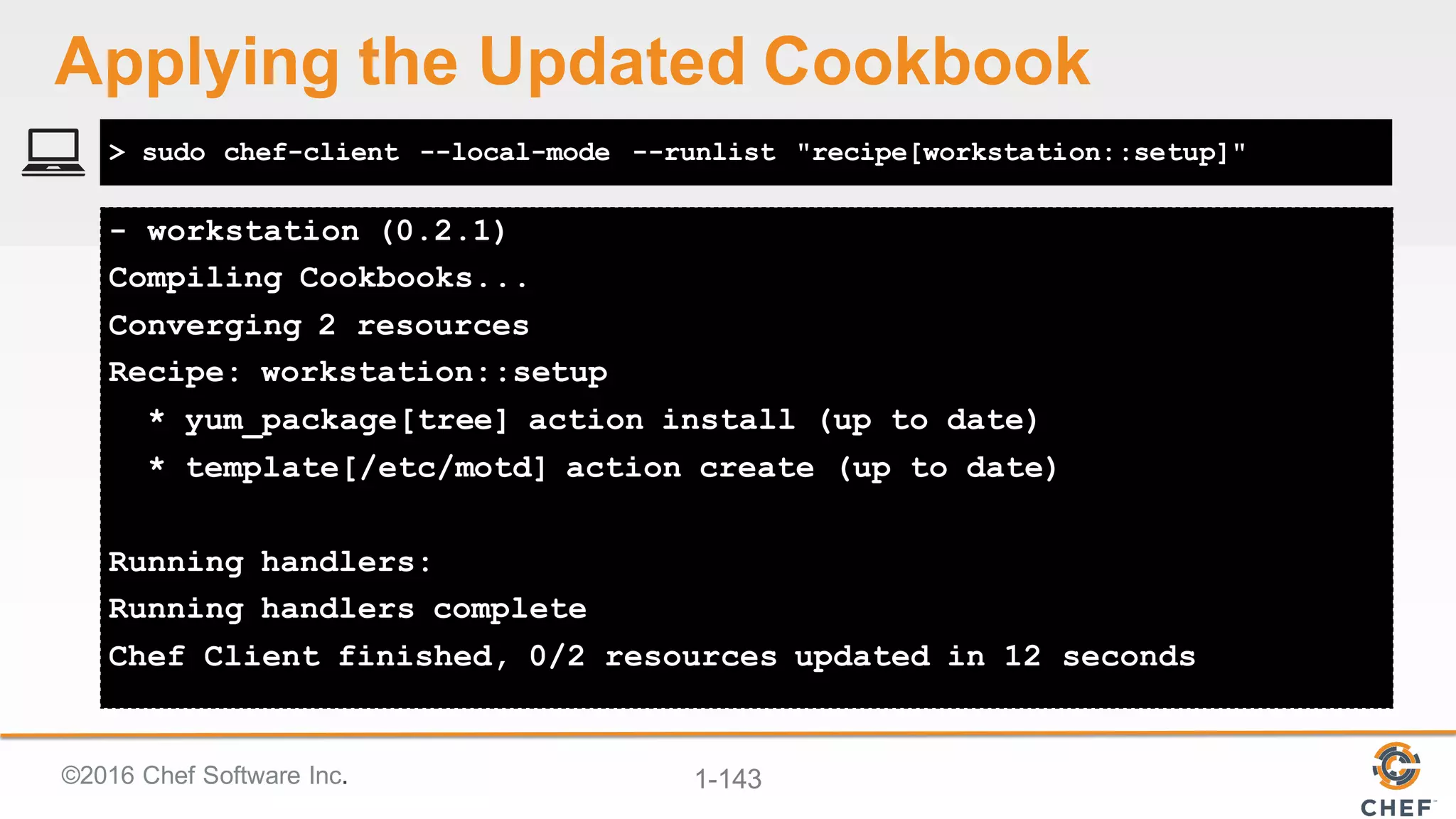 ©2016  Chef  Software  Inc. 1-­143
- workstation (0.2.1)
Compiling Cookbooks...
Converging 2 resources
Recipe: workstation::setup
* yum_package[tree] action install (up to date)
* template[/etc/motd] action create (up to date)
Running handlers:
Running handlers complete
Chef Client finished, 0/2 resources updated in 12 seconds
> sudo chef-client --local-mode --runlist "recipe[workstation::setup]"
Applying  the  Updated  Cookbook
 