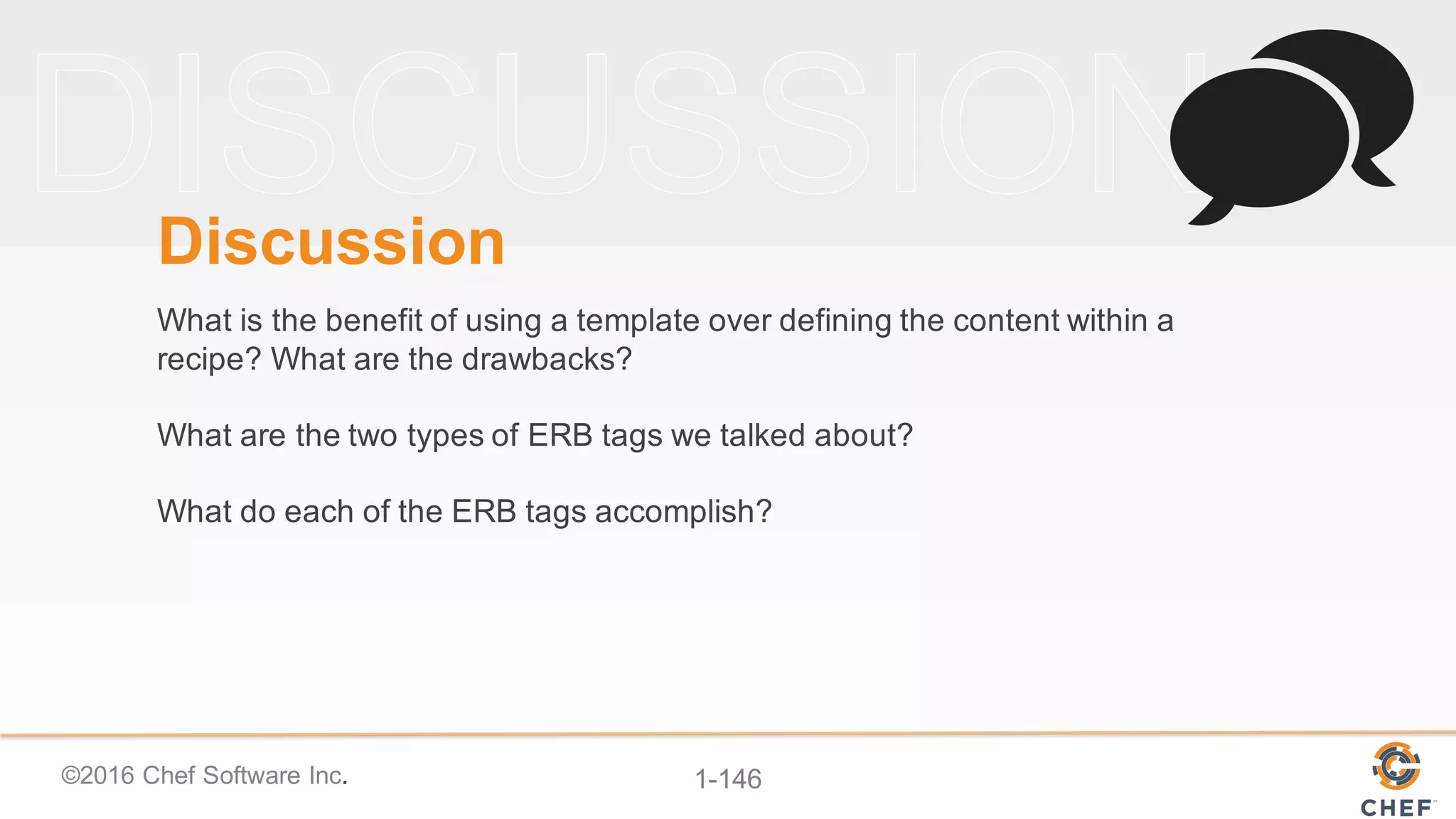 ©2016  Chef  Software  Inc. 1-­146
Discussion
What  is  the  benefit  of  using  a  template  over  defining  the  content  within  a  
recipe?  What  are  the  drawbacks?
What  are  the  two  types  of  ERB  tags  we  talked  about?
What  do  each  of  the  ERB  tags  accomplish?  
 
