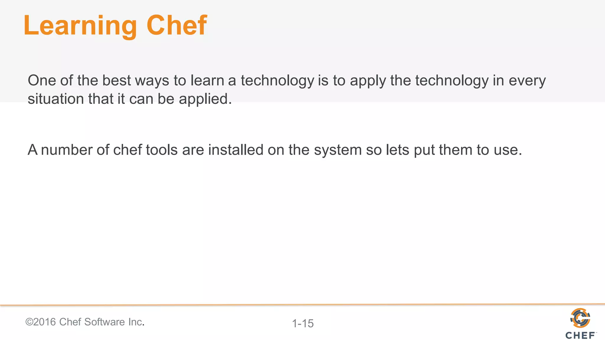 ©2016  Chef  Software  Inc. 1-­15
Learning  Chef
One  of  the  best  ways  to  learn  a  technology  is  to  apply  the  technology  in  every  
situation  that  it  can  be  applied.
A  number  of  chef  tools  are  installed  on  the  system  so  lets  put  them  to  use.
 