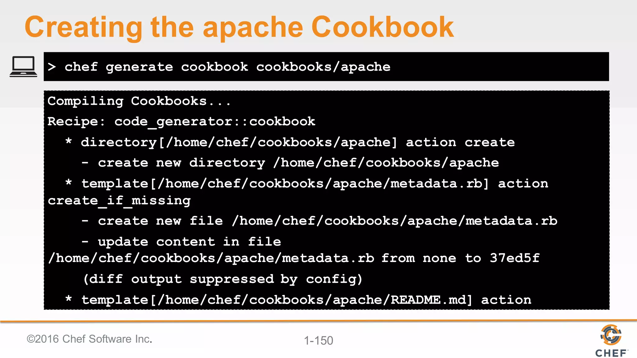 ©2016  Chef  Software  Inc. 1-­150
Compiling Cookbooks...
Recipe: code_generator::cookbook
* directory[/home/chef/cookbooks/apache] action create
- create new directory /home/chef/cookbooks/apache
* template[/home/chef/cookbooks/apache/metadata.rb] action
create_if_missing
- create new file /home/chef/cookbooks/apache/metadata.rb
- update content in file
/home/chef/cookbooks/apache/metadata.rb from none to 37ed5f
(diff output suppressed by config)
* template[/home/chef/cookbooks/apache/README.md] action
> chef generate cookbook cookbooks/apache
Creating  the  apache  Cookbook
 