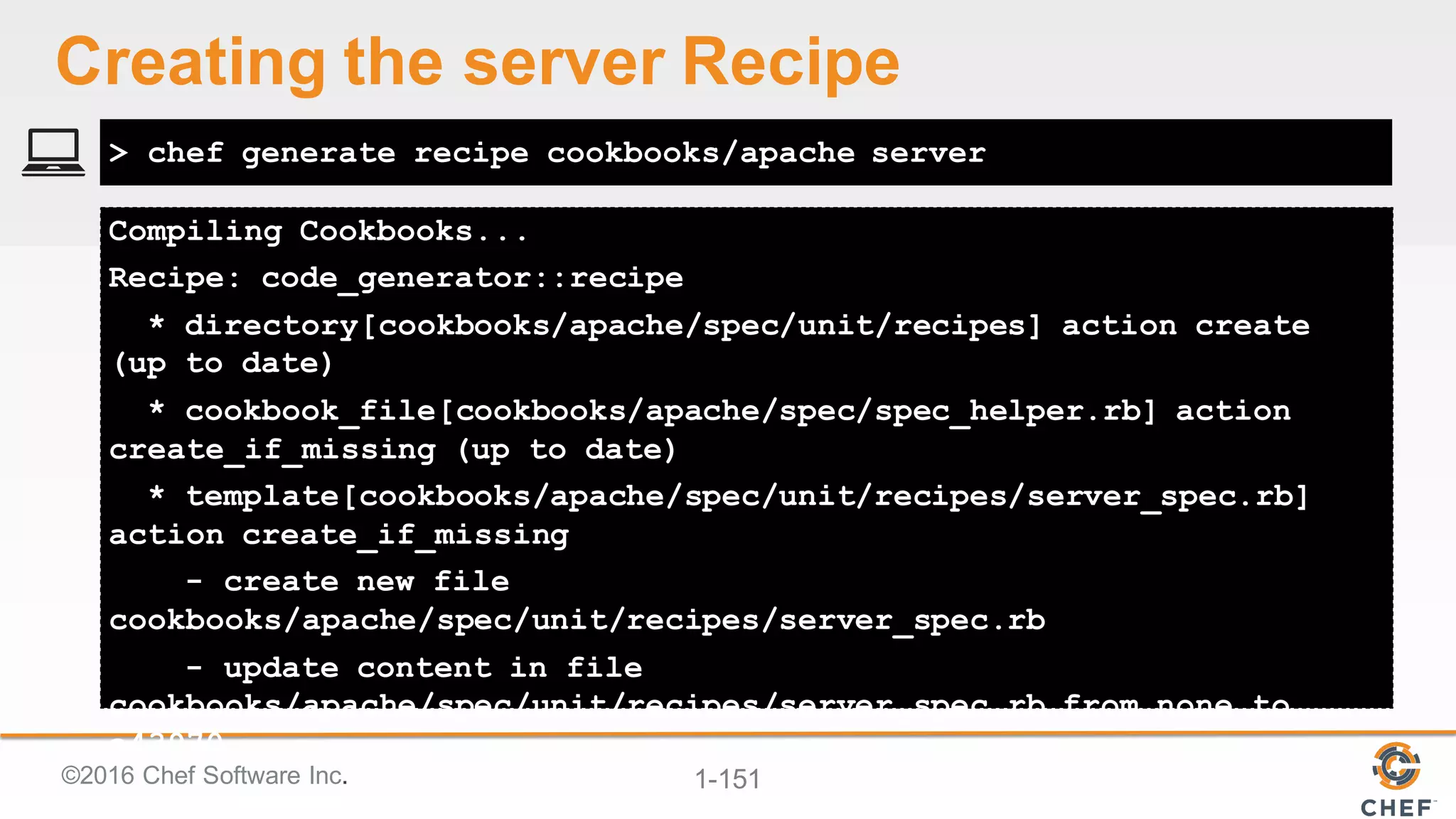 ©2016  Chef  Software  Inc. 1-­151
Compiling Cookbooks...
Recipe: code_generator::recipe
* directory[cookbooks/apache/spec/unit/recipes] action create
(up to date)
* cookbook_file[cookbooks/apache/spec/spec_helper.rb] action
create_if_missing (up to date)
* template[cookbooks/apache/spec/unit/recipes/server_spec.rb]
action create_if_missing
- create new file
cookbooks/apache/spec/unit/recipes/server_spec.rb
- update content in file
cookbooks/apache/spec/unit/recipes/server_spec.rb from none to
a43970
> chef generate recipe cookbooks/apache server
Creating  the  server  Recipe
 