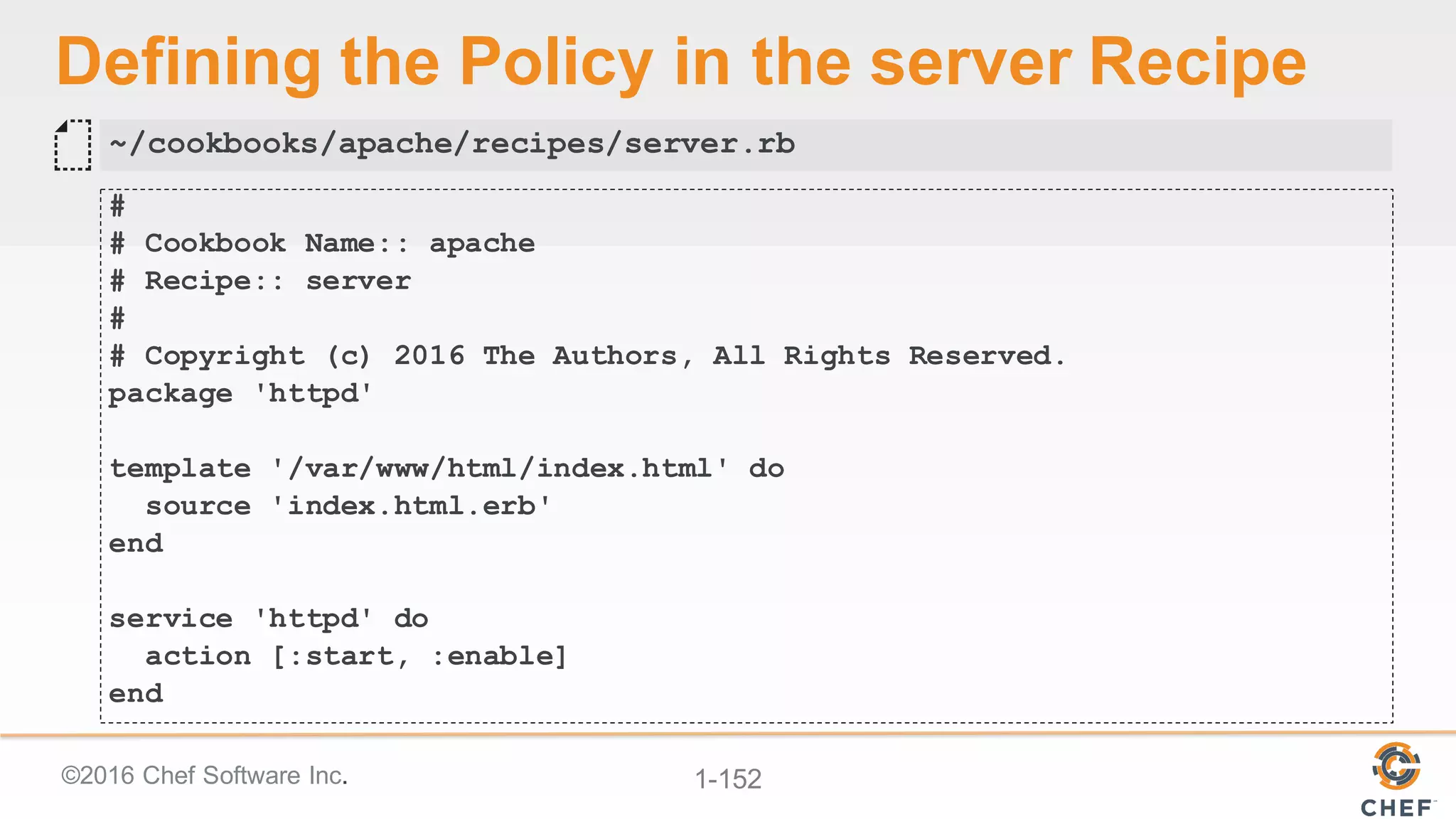 ©2016  Chef  Software  Inc. 1-­152
Defining  the  Policy  in  the  server  Recipe
#
# Cookbook Name:: apache
# Recipe:: server
#
# Copyright (c) 2016 The Authors, All Rights Reserved.
package 'httpd'
template '/var/www/html/index.html' do
source 'index.html.erb'
end
service 'httpd' do
action [:start, :enable]
end
~/cookbooks/apache/recipes/server.rb
 