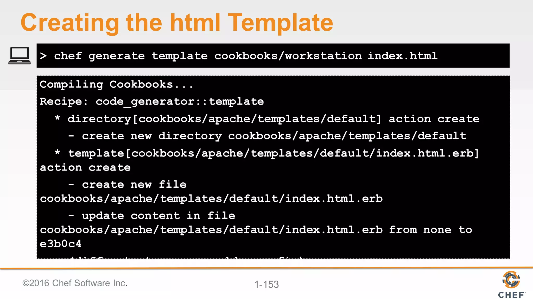 ©2016  Chef  Software  Inc. 1-­153
Compiling Cookbooks...
Recipe: code_generator::template
* directory[cookbooks/apache/templates/default] action create
- create new directory cookbooks/apache/templates/default
* template[cookbooks/apache/templates/default/index.html.erb]
action create
- create new file
cookbooks/apache/templates/default/index.html.erb
- update content in file
cookbooks/apache/templates/default/index.html.erb from none to
e3b0c4
(diff output suppressed by config)
> chef generate template cookbooks/workstation index.html
Creating  the  html  Template
 