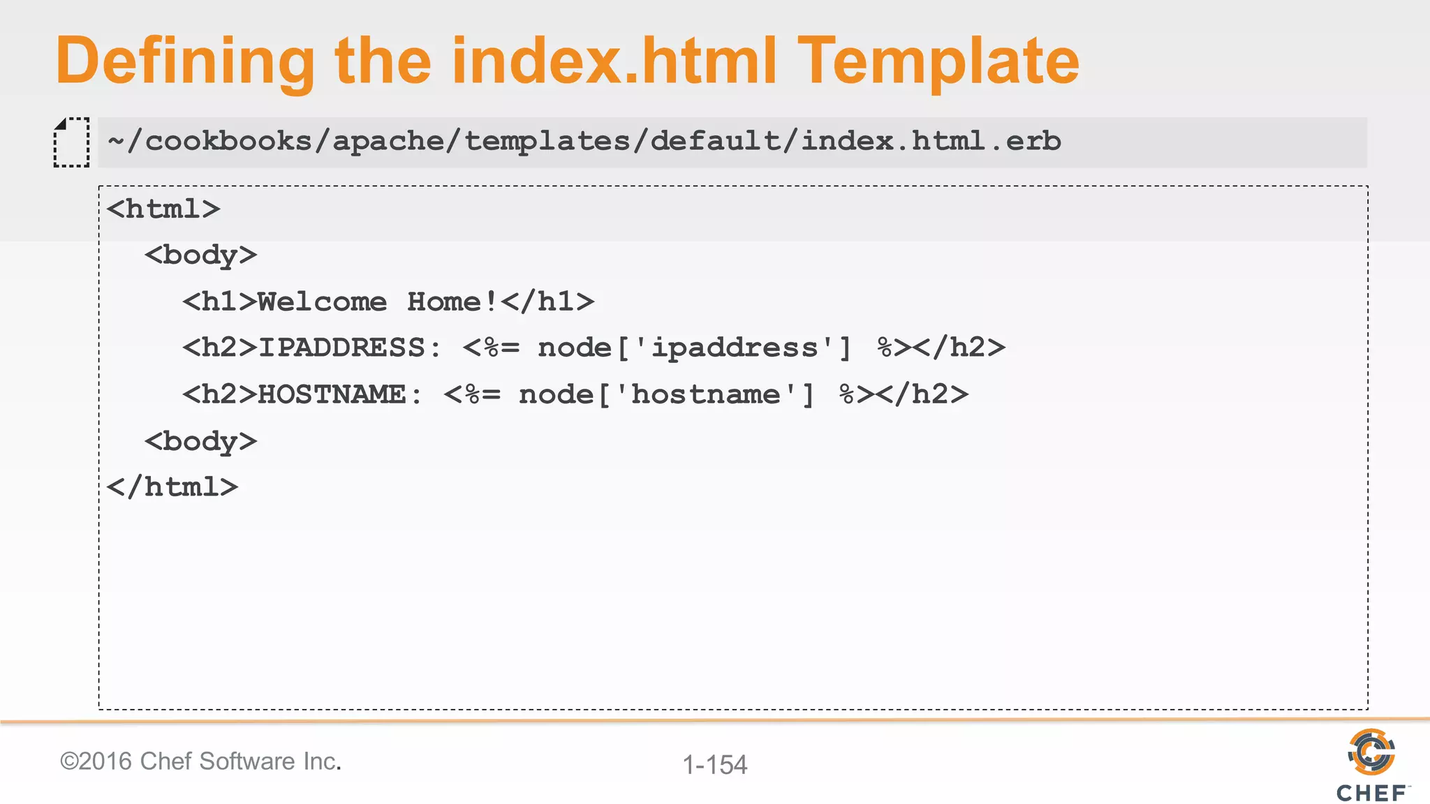 ©2016  Chef  Software  Inc. 1-­154
Defining  the  index.html Template
<html>
<body>
<h1>Welcome Home!</h1>
<h2>IPADDRESS: <%= node['ipaddress'] %></h2>
<h2>HOSTNAME: <%= node['hostname'] %></h2>
<body>
</html>
~/cookbooks/apache/templates/default/index.html.erb
 