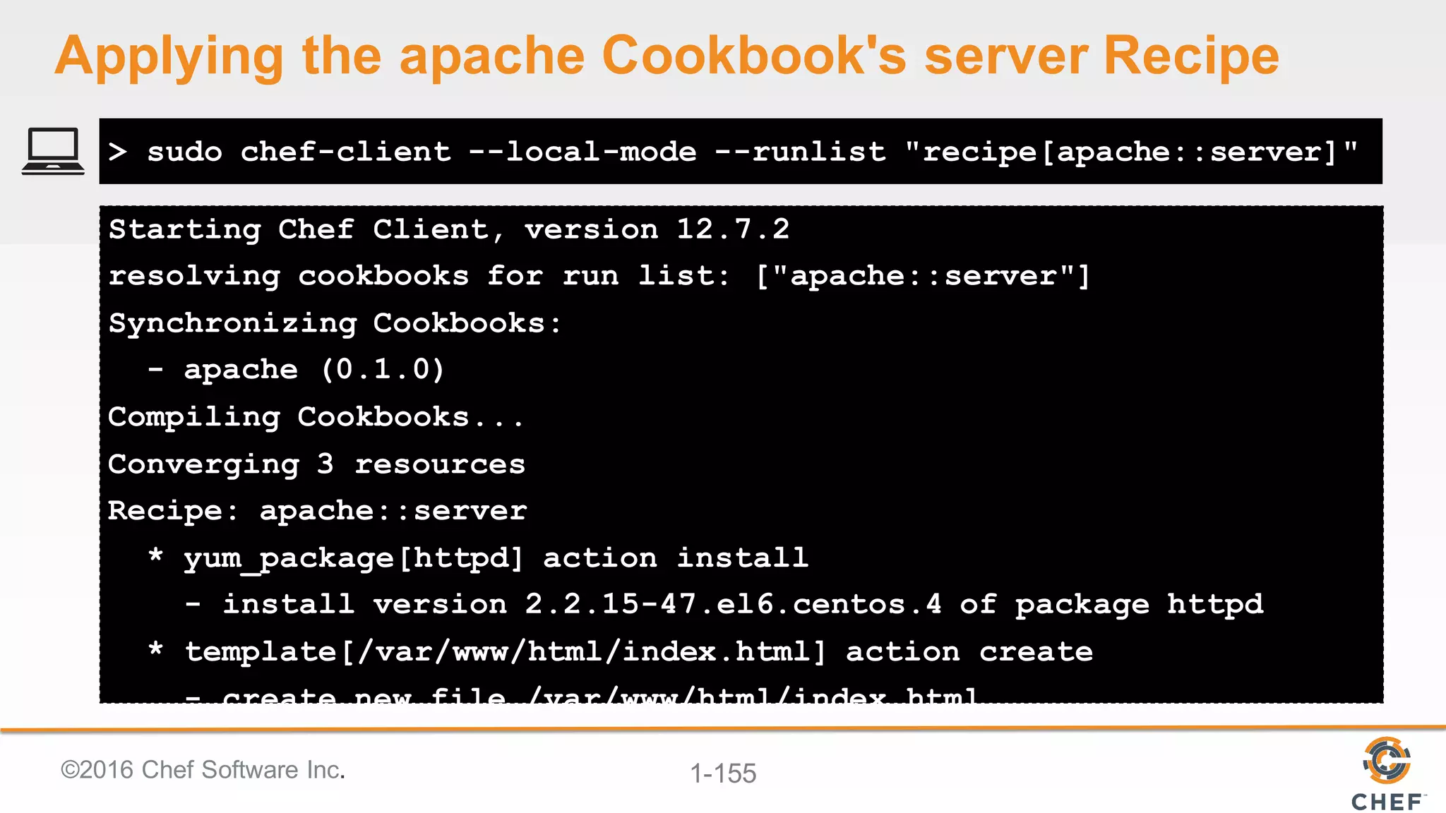 ©2016  Chef  Software  Inc. 1-­155
Starting Chef Client, version 12.7.2
resolving cookbooks for run list: ["apache::server"]
Synchronizing Cookbooks:
- apache (0.1.0)
Compiling Cookbooks...
Converging 3 resources
Recipe: apache::server
* yum_package[httpd] action install
- install version 2.2.15-47.el6.centos.4 of package httpd
* template[/var/www/html/index.html] action create
- create new file /var/www/html/index.html
> sudo chef-client --local-mode --runlist "recipe[apache::server]"
Applying  the  apache  Cookbook's  server  Recipe
 