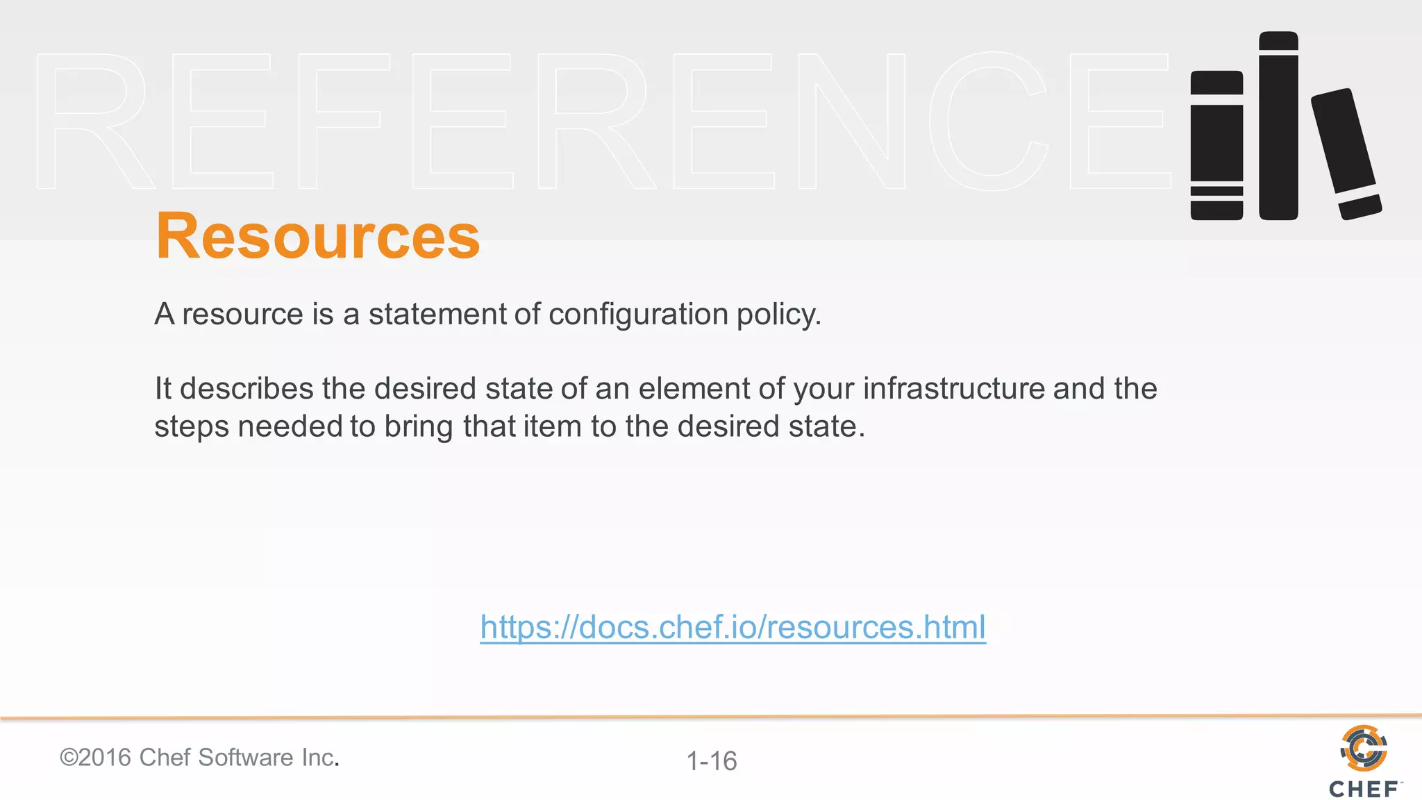 ©2016  Chef  Software  Inc. 1-­16
Resources
A  resource  is  a  statement  of  configuration  policy.  
It  describes  the  desired  state  of  an  element  of  your  infrastructure  and  the  
steps  needed  to  bring  that  item  to  the  desired  state.
https://docs.chef.io/resources.html
 