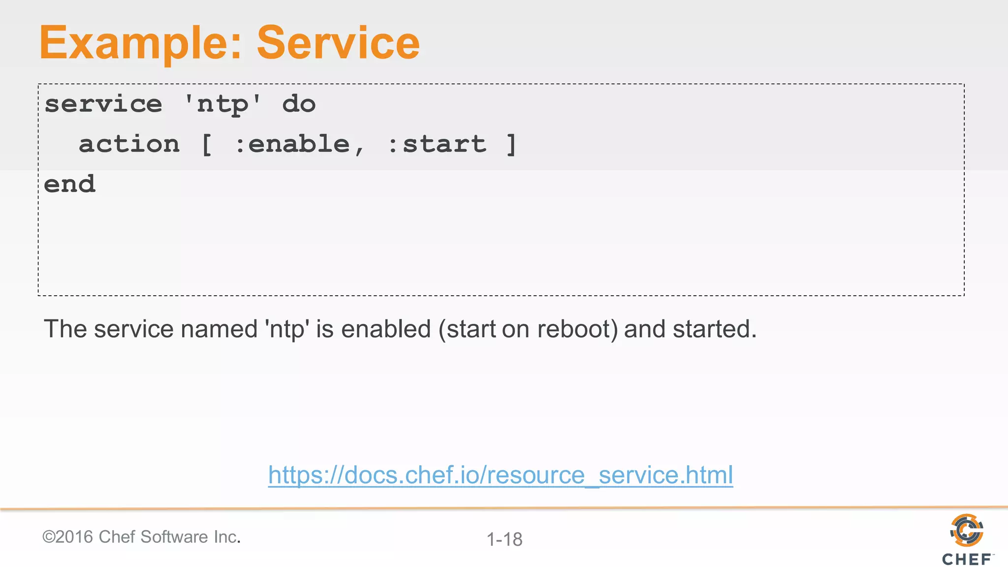 ©2016  Chef  Software  Inc. 1-­18
Example:  Service
service 'ntp' do
action [ :enable, :start ]
end
The  service  named  'ntp'  is  enabled  (start  on  reboot)  and  started.
https://docs.chef.io/resource_service.html
 