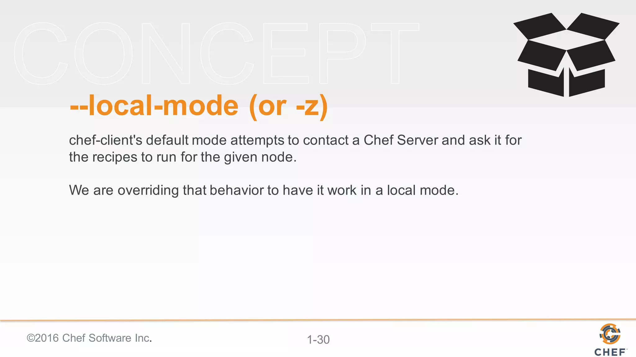 ©2016  Chef  Software  Inc. 1-­30
-­-­local-­mode  (or  -­z)
chef-­client's  default  mode  attempts  to  contact  a  Chef  Server  and  ask  it  for  
the  recipes  to  run  for  the  given  node.  
We  are  overriding  that  behavior  to  have  it  work  in  a  local  mode.
 