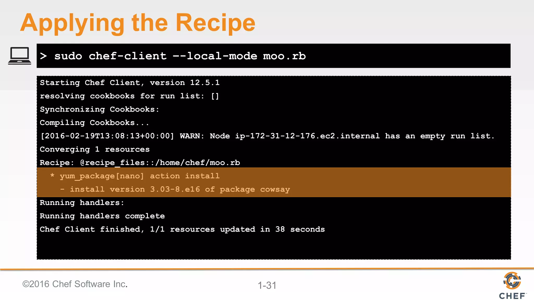 ©2016  Chef  Software  Inc. 1-­31
Starting Chef Client, version 12.5.1
resolving cookbooks for run list: []
Synchronizing Cookbooks:
Compiling Cookbooks...
[2016-02-19T13:08:13+00:00] WARN: Node ip-172-31-12-176.ec2.internal has an empty run list.
Converging 1 resources
Recipe: @recipe_files::/home/chef/moo.rb
* yum_package[nano] action install
- install version 3.03-8.e16 of package cowsay
Running handlers:
Running handlers complete
Chef Client finished, 1/1 resources updated in 38 seconds
> sudo chef-client –-local-mode moo.rb
Applying  the  Recipe
 