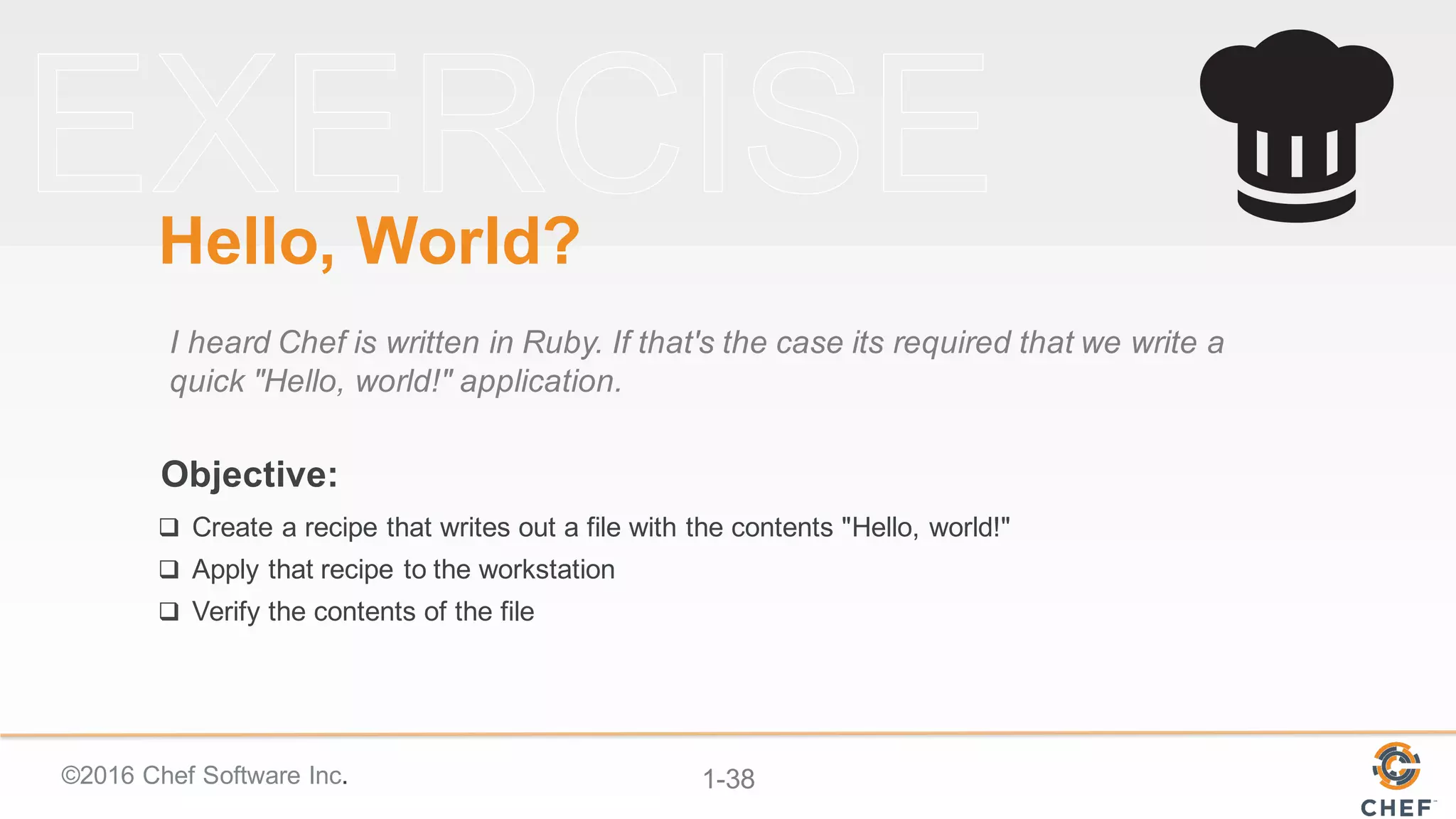 ©2016  Chef  Software  Inc. 1-­38
Objective:
Hello,  World?
I  heard  Chef  is  written  in  Ruby.  If  that's  the  case  its  required  that  we  write  a  
quick  "Hello,  world!"  application.
q Create  a  recipe  that  writes  out  a  file  with  the  contents  "Hello,  world!"
q Apply  that  recipe  to  the  workstation
q Verify  the  contents  of  the  file
 