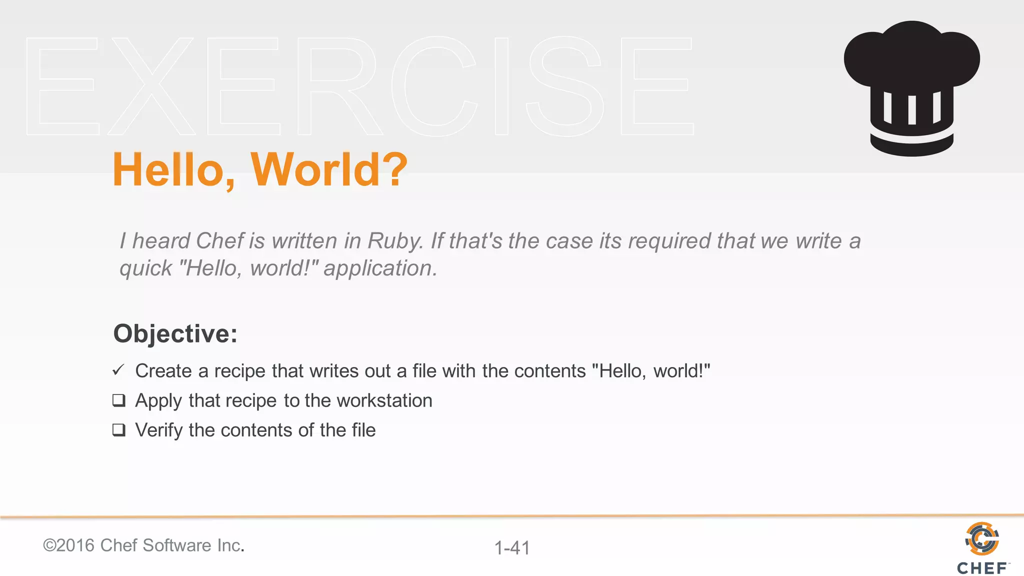 ©2016  Chef  Software  Inc. 1-­41
Objective:
Hello,  World?
I  heard  Chef  is  written  in  Ruby.  If  that's  the  case  its  required  that  we  write  a  
quick  "Hello,  world!"  application.
ü Create  a  recipe  that  writes  out  a  file  with  the  contents  "Hello,  world!"
q Apply  that  recipe  to  the  workstation
q Verify  the  contents  of  the  file
 
