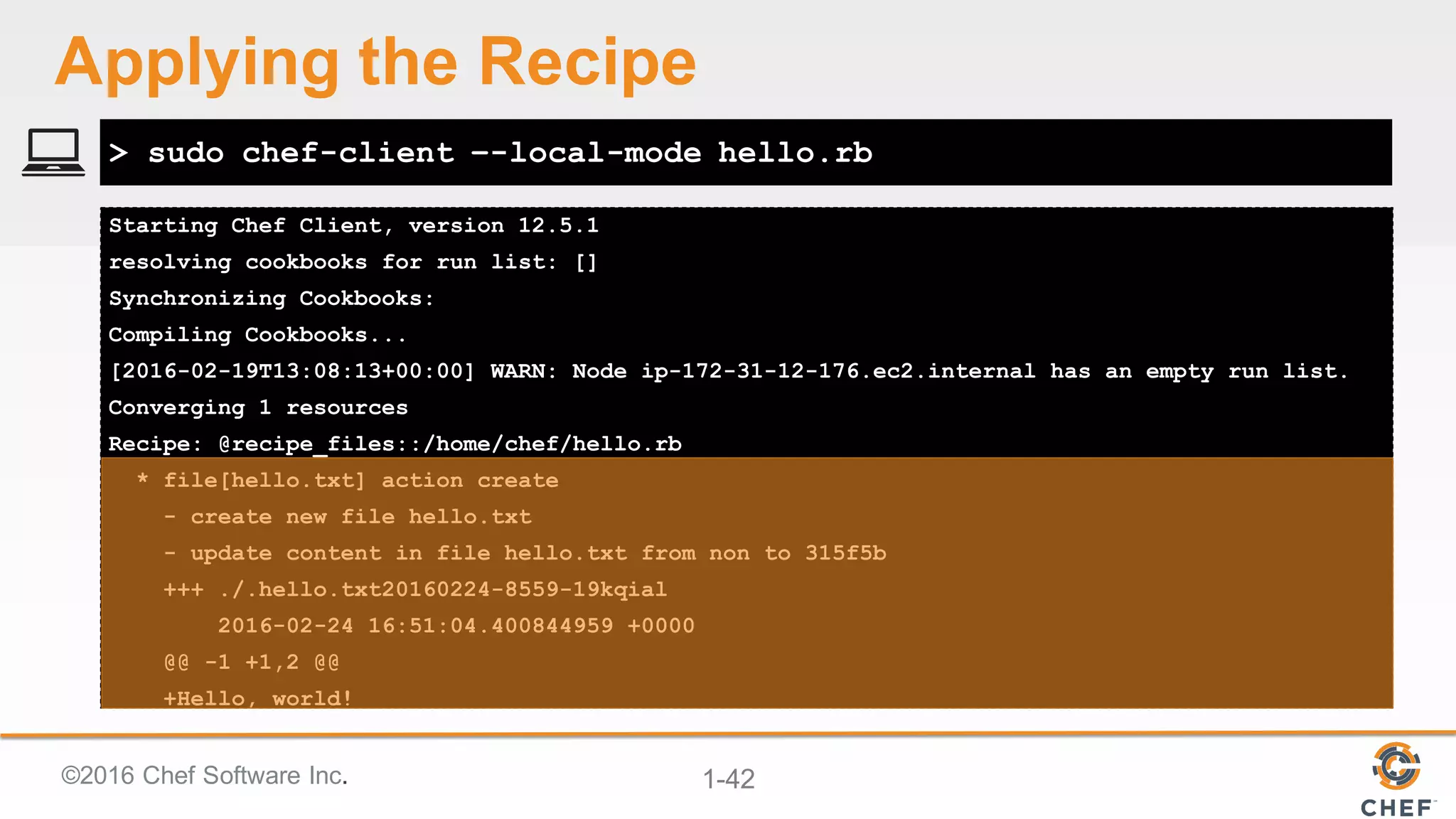 ©2016  Chef  Software  Inc. 1-­42
Starting Chef Client, version 12.5.1
resolving cookbooks for run list: []
Synchronizing Cookbooks:
Compiling Cookbooks...
[2016-02-19T13:08:13+00:00] WARN: Node ip-172-31-12-176.ec2.internal has an empty run list.
Converging 1 resources
Recipe: @recipe_files::/home/chef/hello.rb
* file[hello.txt] action create
- create new file hello.txt
- update content in file hello.txt from non to 315f5b
+++ ./.hello.txt20160224-8559-19kqial
2016-02-24 16:51:04.400844959 +0000
@@ -1 +1,2 @@
+Hello, world!
> sudo chef-client –-local-mode hello.rb
Applying  the  Recipe
 