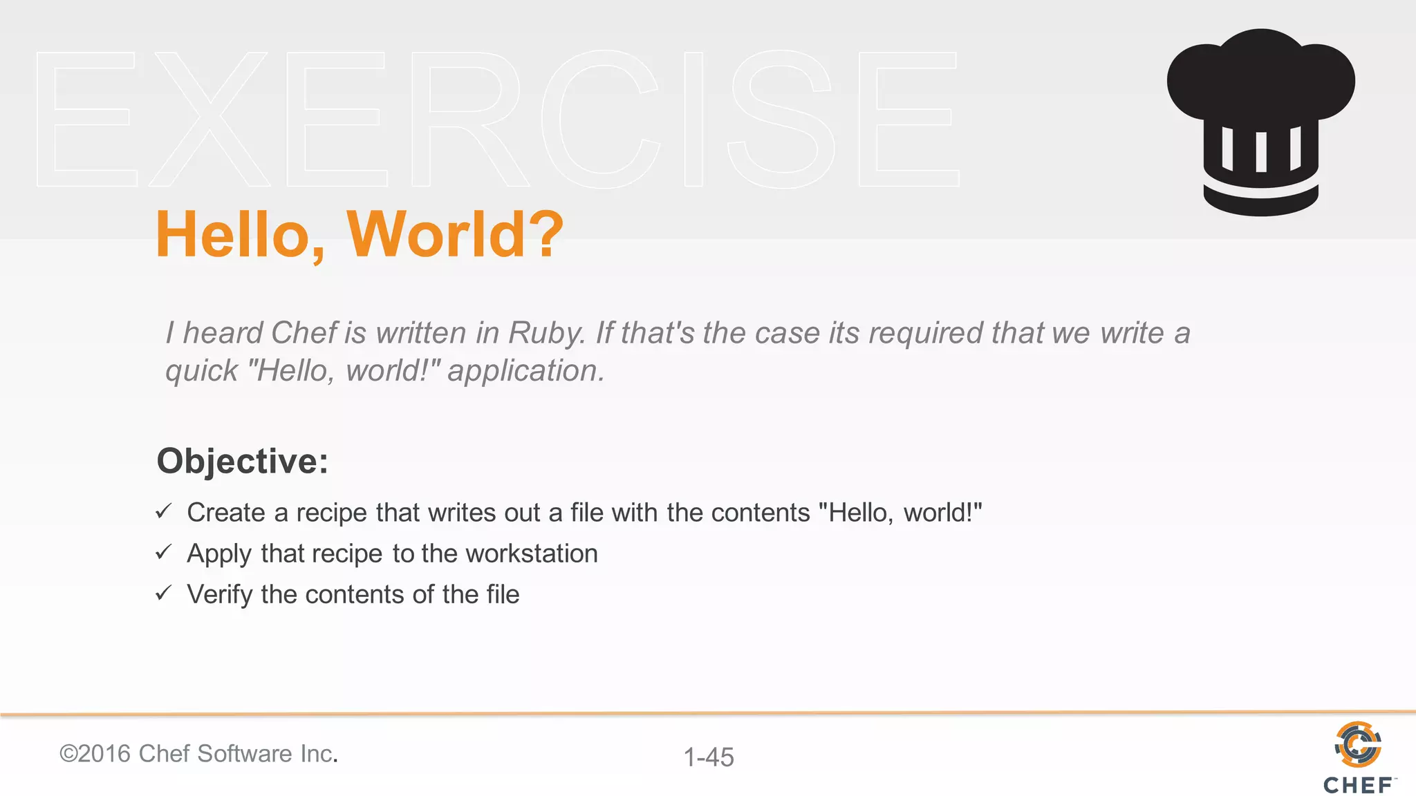 ©2016  Chef  Software  Inc. 1-­45
Objective:
Hello,  World?
I  heard  Chef  is  written  in  Ruby.  If  that's  the  case  its  required  that  we  write  a  
quick  "Hello,  world!"  application.
ü Create  a  recipe  that  writes  out  a  file  with  the  contents  "Hello,  world!"
ü Apply  that  recipe  to  the  workstation
ü Verify  the  contents  of  the  file
 