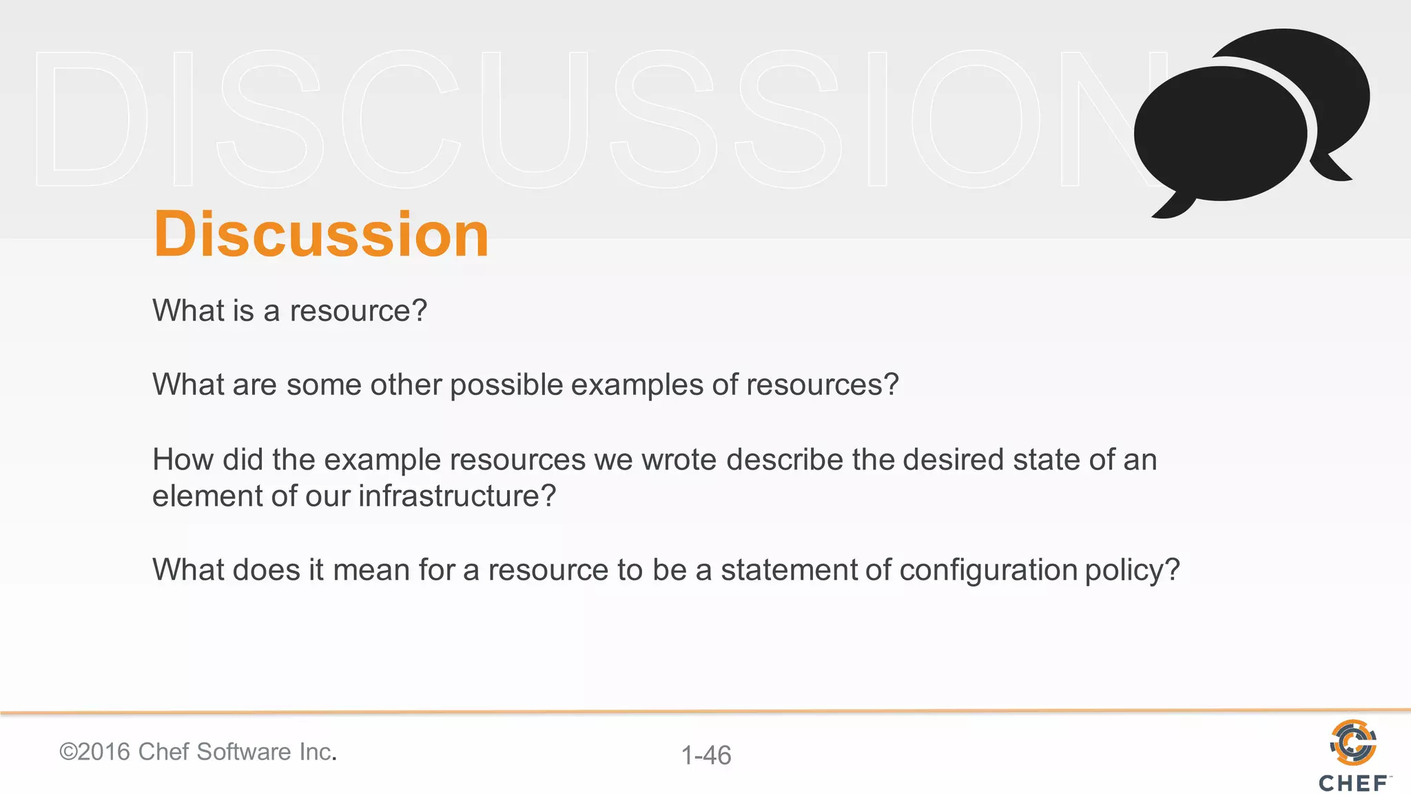 ©2016  Chef  Software  Inc. 1-­46
Discussion
What  is  a  resource?
What  are  some  other  possible  examples  of  resources?
How  did  the  example  resources  we  wrote  describe  the  desired  state  of  an  
element  of  our  infrastructure?
What  does  it  mean  for  a  resource  to  be  a  statement  of  configuration  policy?
 