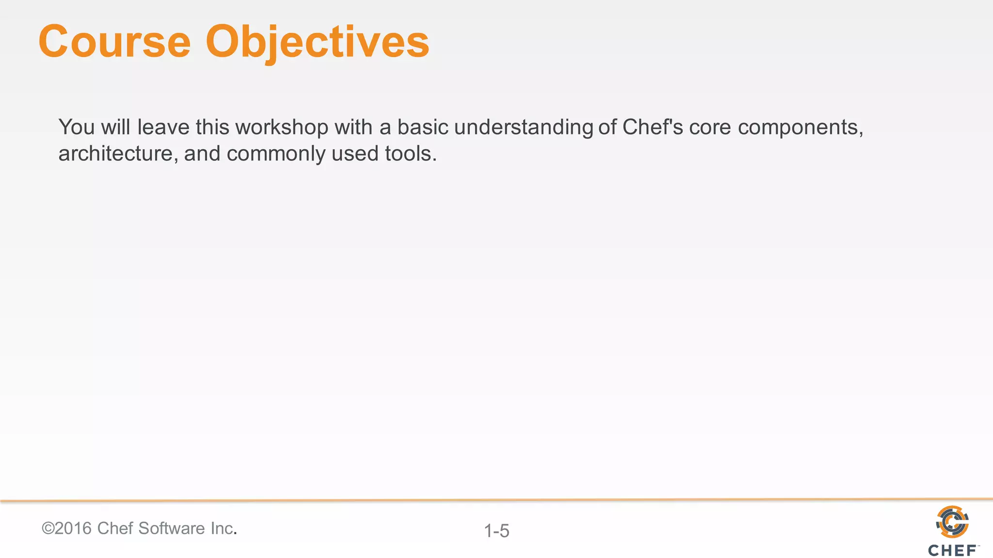 ©2016  Chef  Software  Inc. 1-­5
Course  Objectives
You  will  leave  this  workshop  with  a  basic  understanding  of  Chef's  core  components,  
architecture,  and  commonly  used  tools.  
 