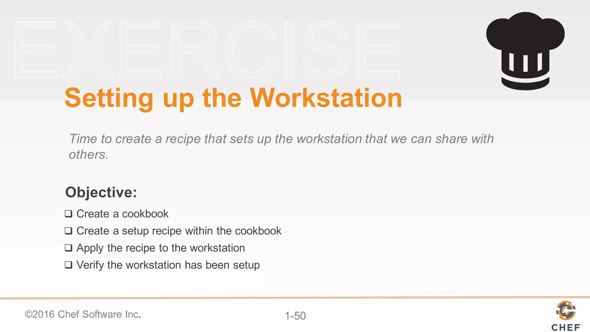 ©2016  Chef  Software  Inc. 1-­50
Objective:
Setting  up  the  Workstation
Time  to  create  a  recipe  that  sets  up  the  workstation  that  we  can  share  with  
others.
q Create  a  cookbook
q Create  a  setup  recipe  within  the  cookbook
q Apply  the  recipe  to  the  workstation
q Verify  the  workstation  has  been  setup
 