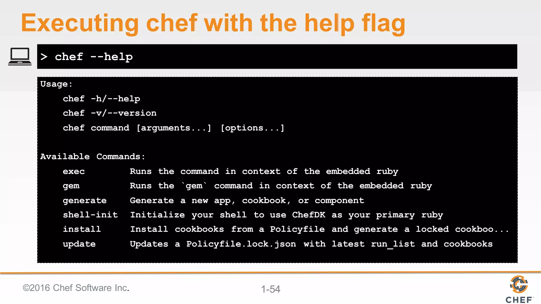 ©2016  Chef  Software  Inc. 1-­54
Usage:
chef -h/--help
chef -v/--version
chef command [arguments...] [options...]
Available Commands:
exec Runs the command in context of the embedded ruby
gem Runs the `gem` command in context of the embedded ruby
generate Generate a new app, cookbook, or component
shell-init Initialize your shell to use ChefDK as your primary ruby
install Install cookbooks from a Policyfile and generate a locked cookboo...
update Updates a Policyfile.lock.json with latest run_list and cookbooks
> chef --help
Executing  chef  with  the  help  flag
 