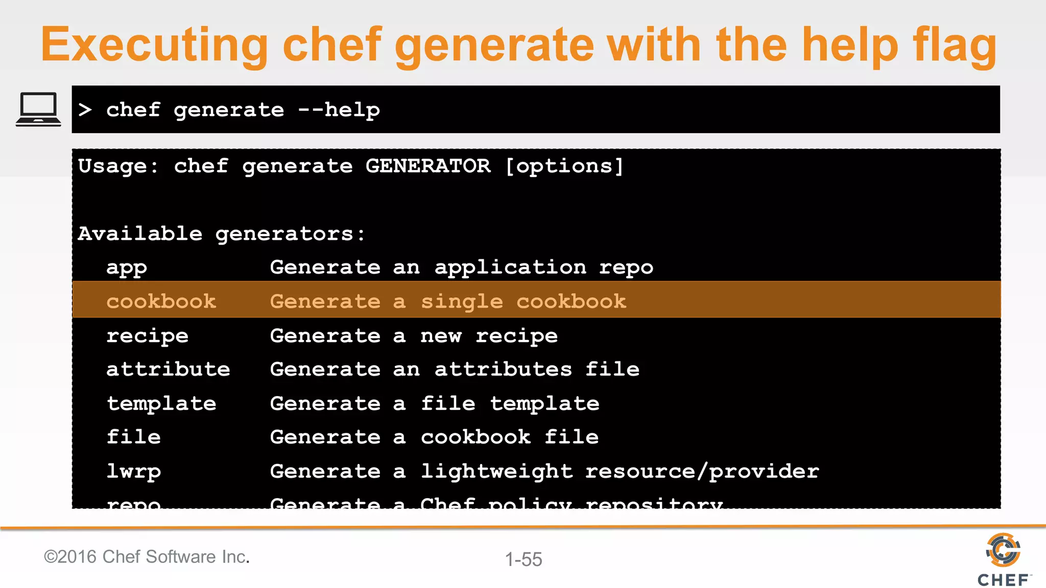 ©2016  Chef  Software  Inc. 1-­55
Usage: chef generate GENERATOR [options]
Available generators:
app Generate an application repo
cookbook Generate a single cookbook
recipe Generate a new recipe
attribute Generate an attributes file
template Generate a file template
file Generate a cookbook file
lwrp Generate a lightweight resource/provider
repo Generate a Chef policy repository
> chef generate --help
Executing  chef  generate  with  the  help  flag
 