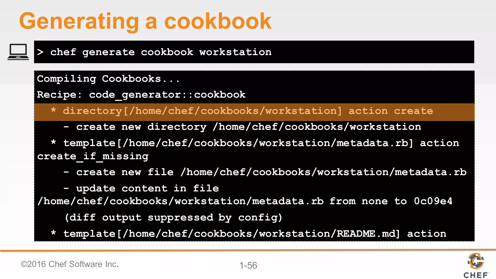 ©2016  Chef  Software  Inc. 1-­56
Compiling Cookbooks...
Recipe: code_generator::cookbook
* directory[/home/chef/cookbooks/workstation] action create
- create new directory /home/chef/cookbooks/workstation
* template[/home/chef/cookbooks/workstation/metadata.rb] action
create_if_missing
- create new file /home/chef/cookbooks/workstation/metadata.rb
- update content in file
/home/chef/cookbooks/workstation/metadata.rb from none to 0c09e4
(diff output suppressed by config)
* template[/home/chef/cookbooks/workstation/README.md] action
> chef generate cookbook workstation
Generating  a  cookbook
 