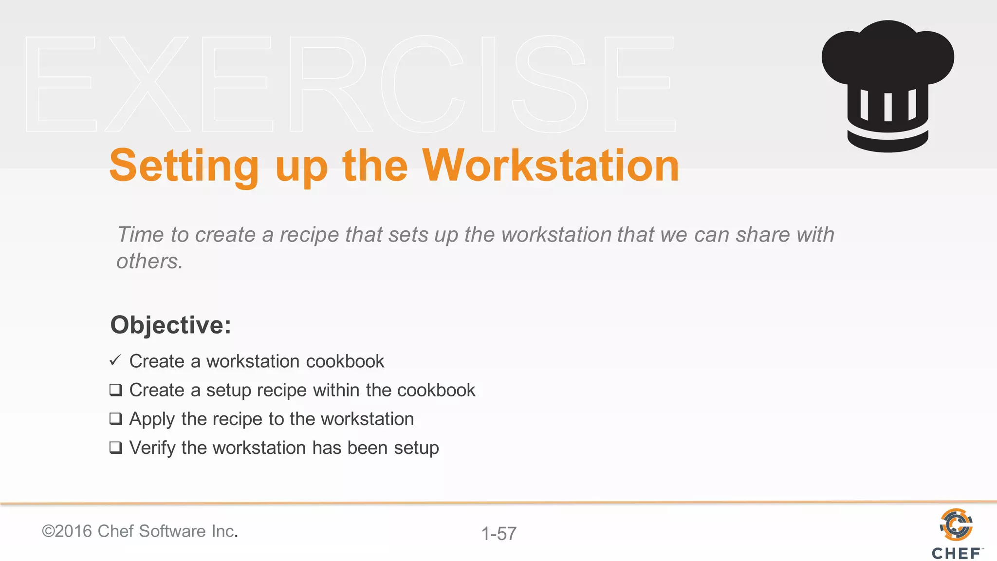 ©2016  Chef  Software  Inc. 1-­57
Objective:
Setting  up  the  Workstation
Time  to  create  a  recipe  that  sets  up  the  workstation  that  we  can  share  with  
others.
ü Create  a  workstation  cookbook
q Create  a  setup  recipe  within  the  cookbook
q Apply  the  recipe  to  the  workstation
q Verify  the  workstation  has  been  setup
 