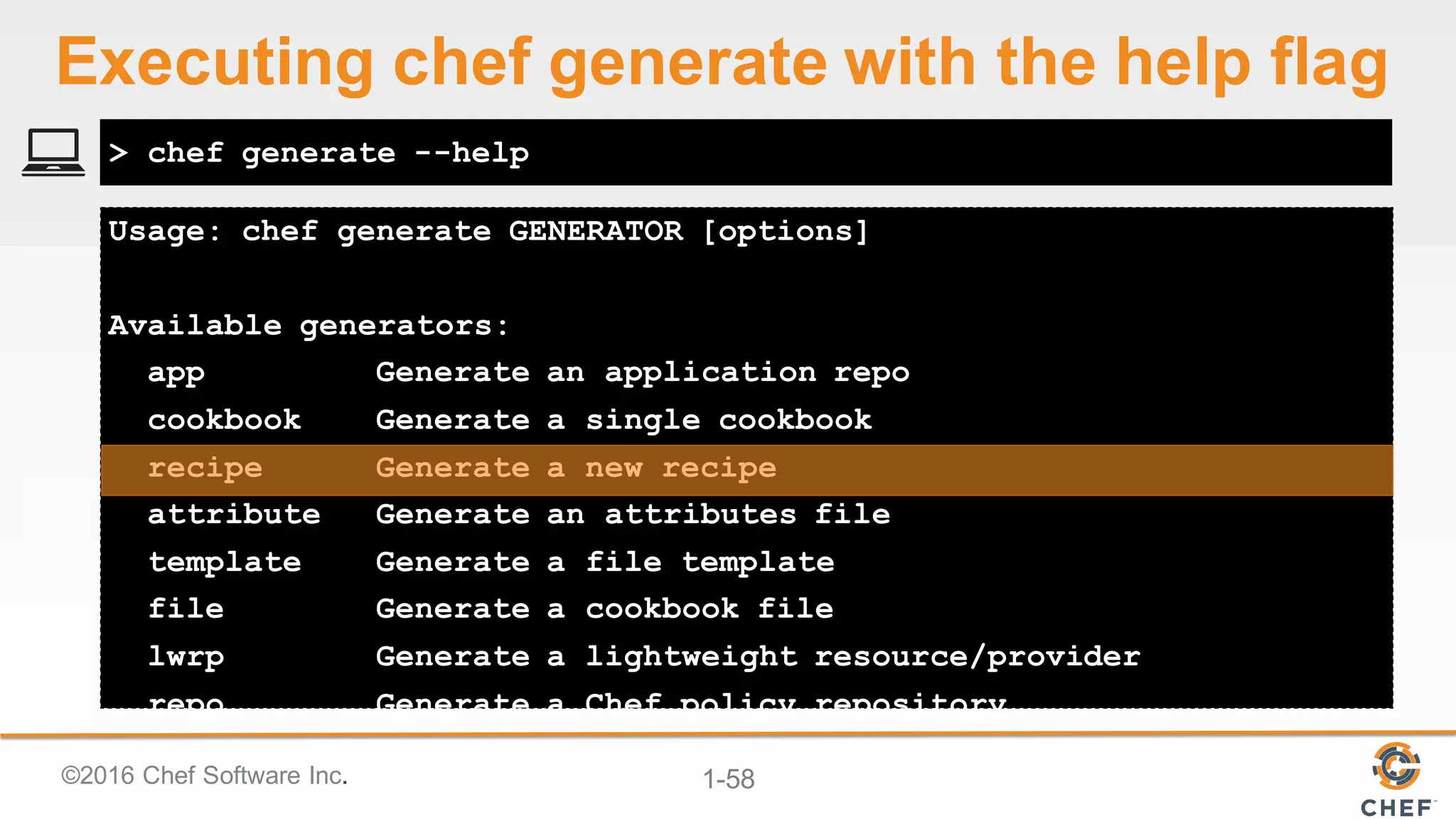 ©2016  Chef  Software  Inc. 1-­58
Usage: chef generate GENERATOR [options]
Available generators:
app Generate an application repo
cookbook Generate a single cookbook
recipe Generate a new recipe
attribute Generate an attributes file
template Generate a file template
file Generate a cookbook file
lwrp Generate a lightweight resource/provider
repo Generate a Chef policy repository
> chef generate --help
Executing  chef  generate  with  the  help  flag
 