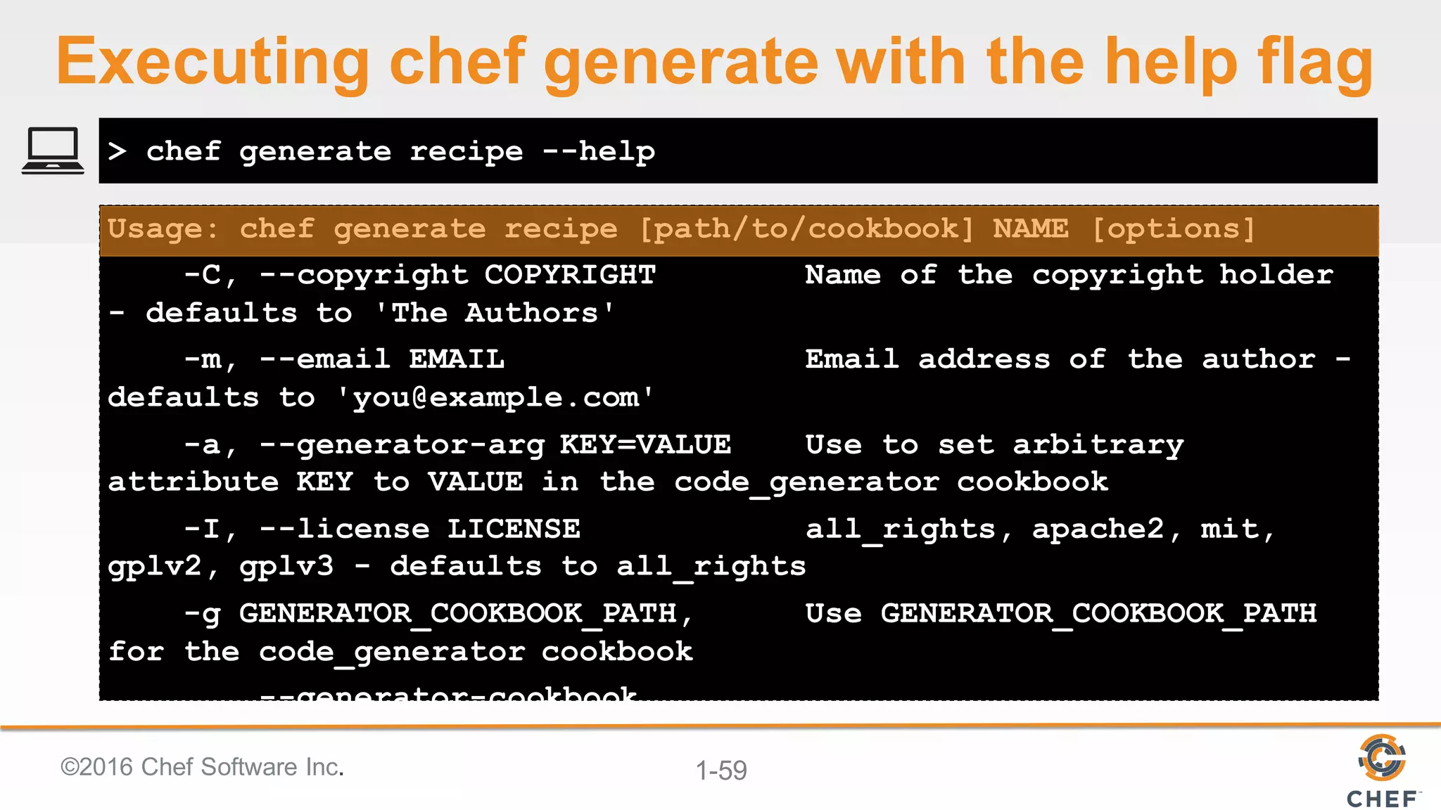 ©2016  Chef  Software  Inc. 1-­59
Usage: chef generate recipe [path/to/cookbook] NAME [options]
-C, --copyright COPYRIGHT Name of the copyright holder
- defaults to 'The Authors'
-m, --email EMAIL Email address of the author -
defaults to 'you@example.com'
-a, --generator-arg KEY=VALUE Use to set arbitrary
attribute KEY to VALUE in the code_generator cookbook
-I, --license LICENSE all_rights, apache2, mit,
gplv2, gplv3 - defaults to all_rights
-g GENERATOR_COOKBOOK_PATH, Use GENERATOR_COOKBOOK_PATH
for the code_generator cookbook
--generator-cookbook
> chef generate recipe --help
Executing  chef  generate  with  the  help  flag
 