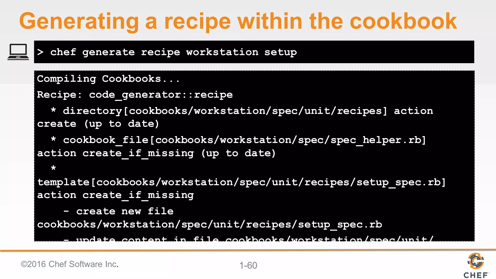 ©2016  Chef  Software  Inc. 1-­60
Compiling Cookbooks...
Recipe: code_generator::recipe
* directory[cookbooks/workstation/spec/unit/recipes] action
create (up to date)
* cookbook_file[cookbooks/workstation/spec/spec_helper.rb]
action create_if_missing (up to date)
*
template[cookbooks/workstation/spec/unit/recipes/setup_spec.rb]
action create_if_missing
- create new file
cookbooks/workstation/spec/unit/recipes/setup_spec.rb
- update content in file cookbooks/workstation/spec/unit/
> chef generate recipe workstation setup
Generating  a  recipe  within  the  cookbook
 