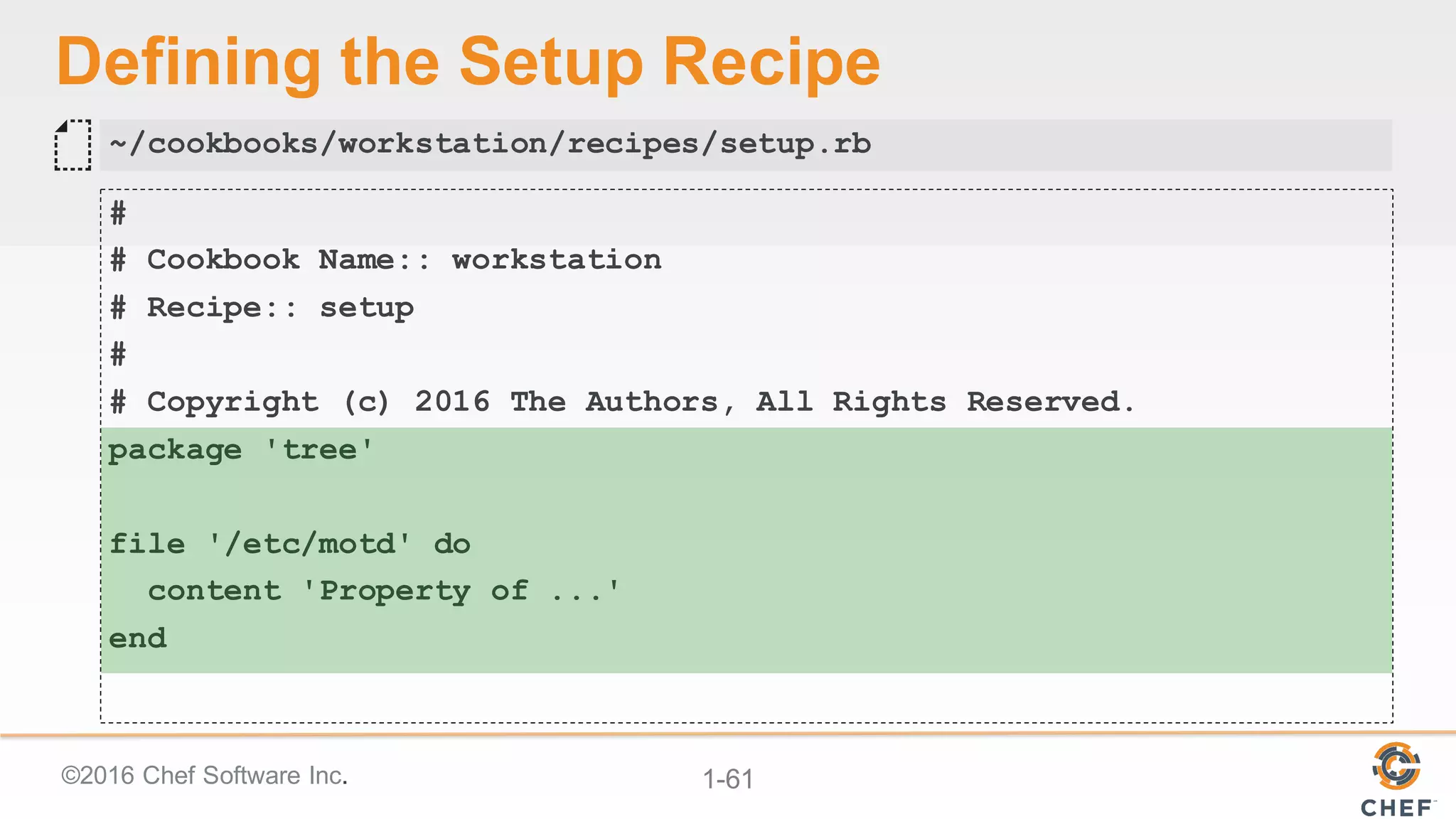 ©2016  Chef  Software  Inc. 1-­61
Defining  the  Setup  Recipe
#
# Cookbook Name:: workstation
# Recipe:: setup
#
# Copyright (c) 2016 The Authors, All Rights Reserved.
package 'tree'
file '/etc/motd' do
content 'Property of ...'
end
~/cookbooks/workstation/recipes/setup.rb
 