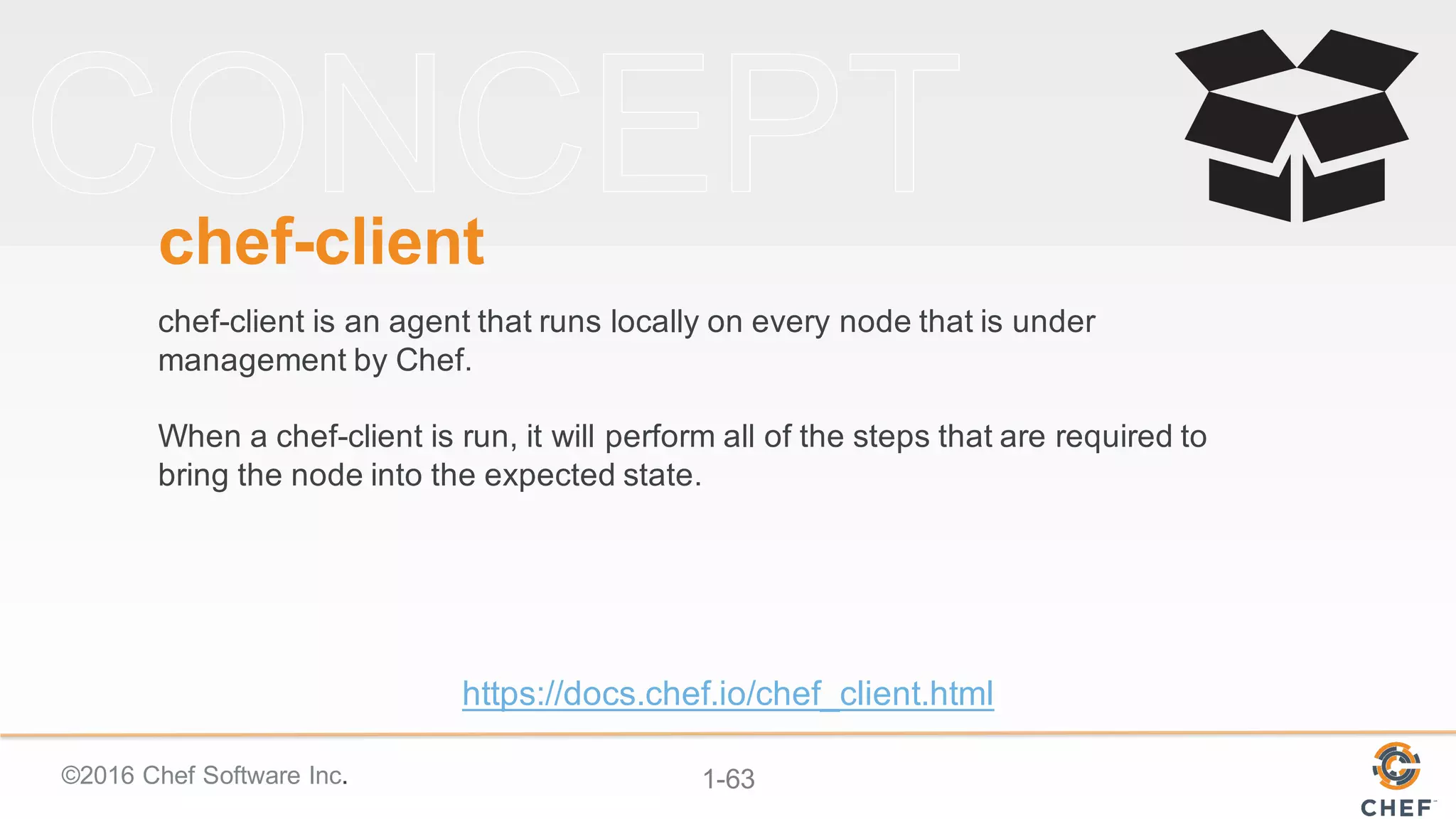 ©2016  Chef  Software  Inc. 1-­63
chef-­client
chef-­client  is  an  agent  that  runs  locally  on  every  node  that  is  under  
management  by  Chef.  
When  a  chef-­client  is  run,  it  will  perform  all  of  the  steps  that  are  required  to  
bring  the  node  into  the  expected  state.
https://docs.chef.io/chef_client.html
 