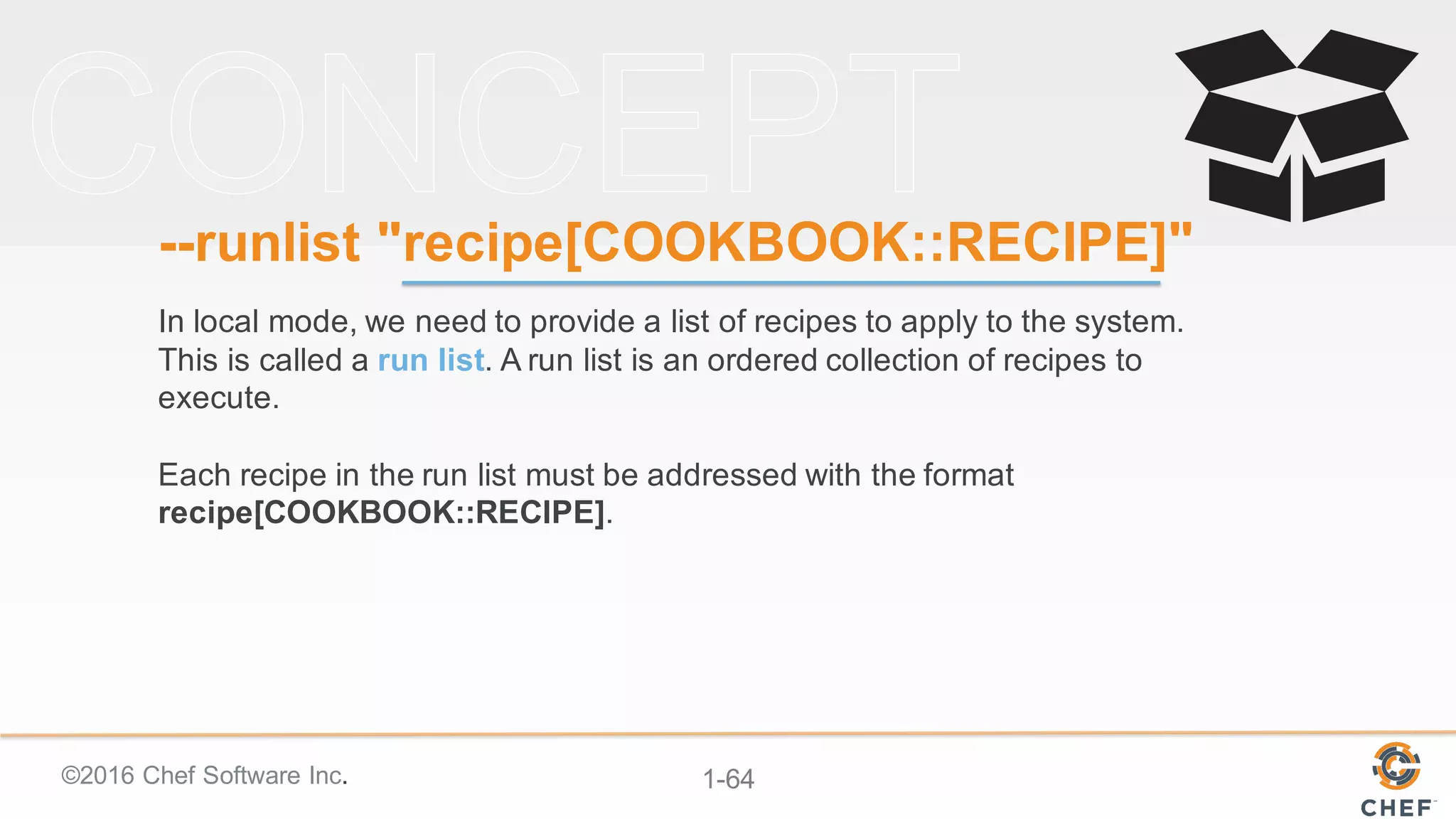 ©2016  Chef  Software  Inc. 1-­64
-­-­runlist "recipe[COOKBOOK::RECIPE]"
In  local  mode,  we  need  to  provide  a  list  of  recipes  to  apply  to  the  system.  
This  is  called  a  run  list.  A  run  list  is  an  ordered  collection  of  recipes  to  
execute.
Each  recipe  in  the  run  list  must  be  addressed  with  the  format  
recipe[COOKBOOK::RECIPE].
 