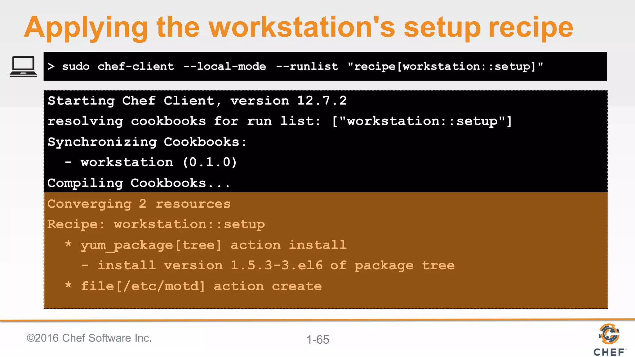 ©2016  Chef  Software  Inc. 1-­65
Starting Chef Client, version 12.7.2
resolving cookbooks for run list: ["workstation::setup"]
Synchronizing Cookbooks:
- workstation (0.1.0)
Compiling Cookbooks...
Converging 2 resources
Recipe: workstation::setup
* yum_package[tree] action install
- install version 1.5.3-3.el6 of package tree
* file[/etc/motd] action create
> sudo chef-client --local-mode --runlist "recipe[workstation::setup]"
Applying  the  workstation's  setup  recipe
 