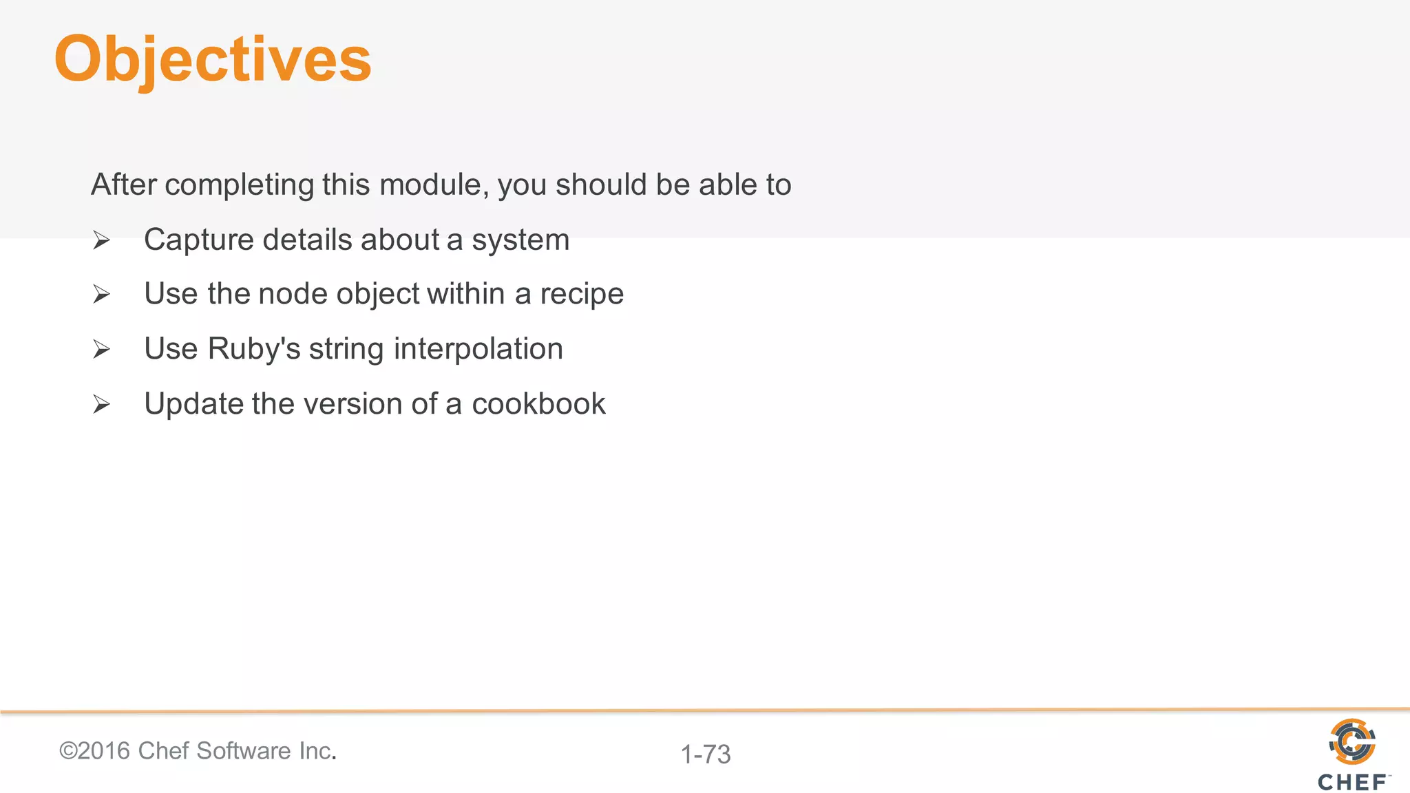 ©2016  Chef  Software  Inc. 1-­73
Objectives
After  completing  this  module,  you  should  be  able  to
Ø Capture  details  about  a  system
Ø Use  the  node  object  within  a  recipe
Ø Use  Ruby's  string  interpolation
Ø Update  the  version  of  a  cookbook
 