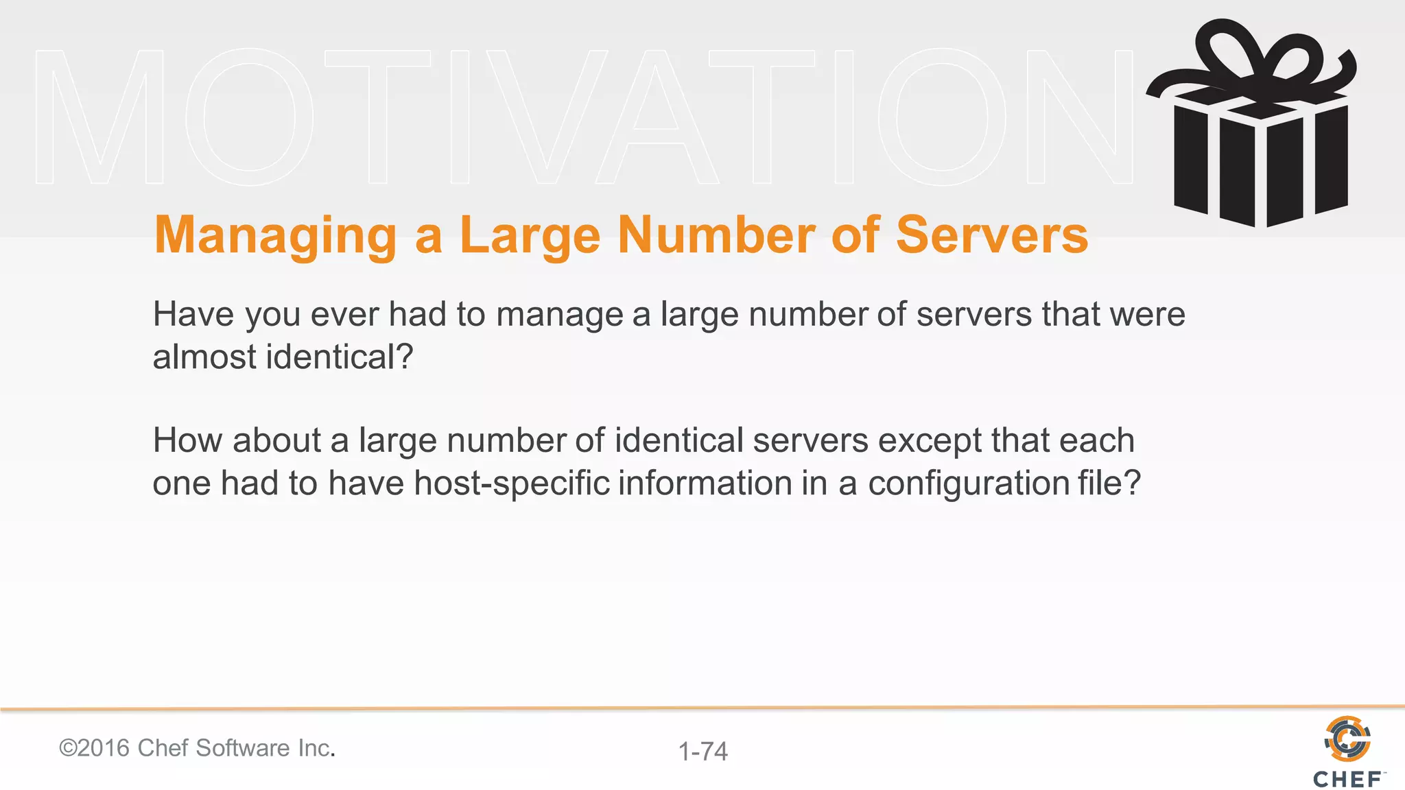 ©2016  Chef  Software  Inc. 1-­74
Managing  a  Large  Number  of  Servers  
Have  you  ever  had  to  manage  a  large  number  of  servers  that  were  
almost  identical?
How  about  a  large  number  of  identical  servers  except  that  each  
one  had  to  have  host-­specific  information  in  a  configuration  file?
 