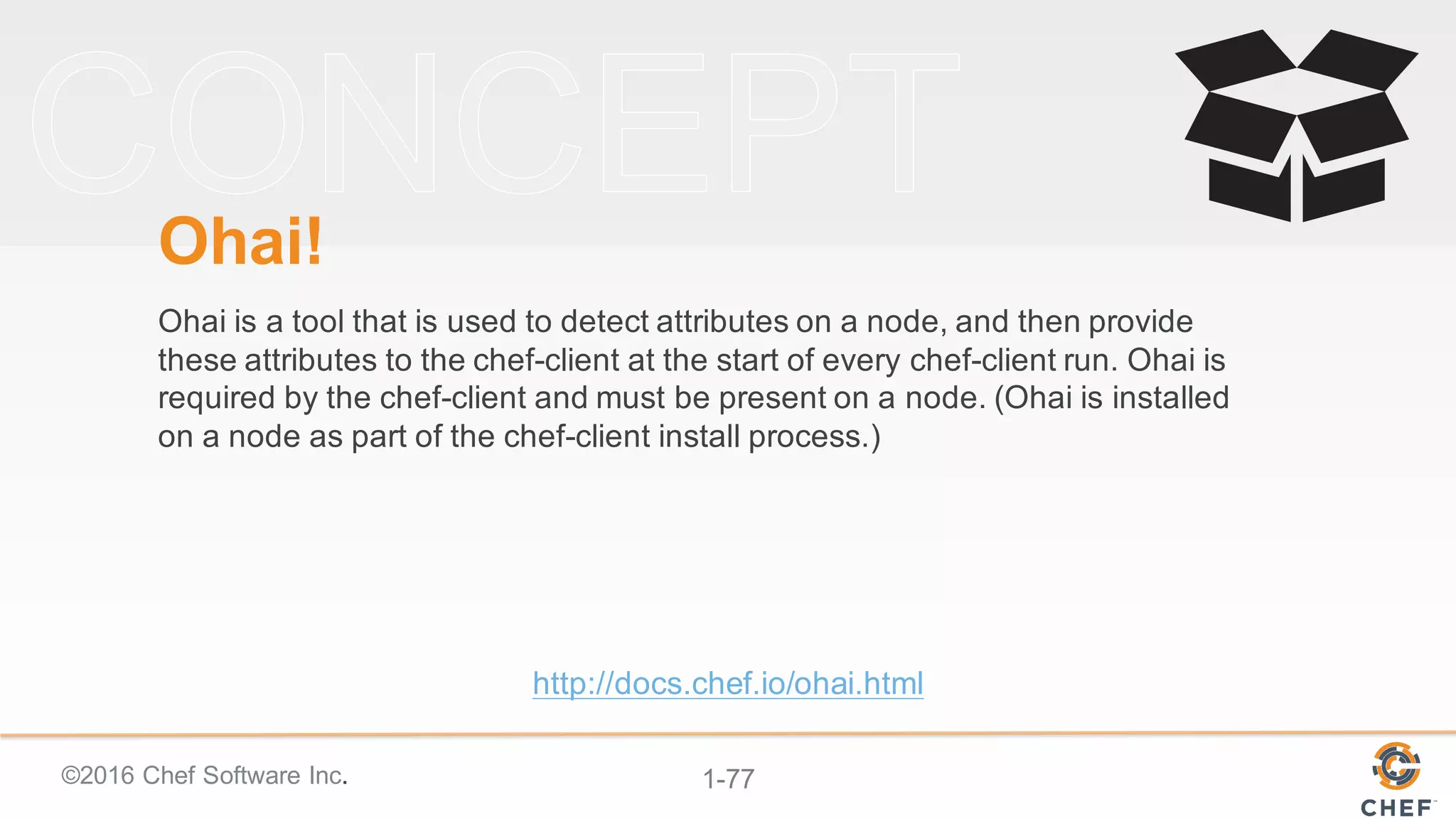 ©2016  Chef  Software  Inc. 1-­77
Ohai!
Ohai is  a  tool  that  is  used  to  detect  attributes  on  a  node,  and  then  provide  
these  attributes  to  the  chef-­client  at  the  start  of  every  chef-­client  run.  Ohai is  
required  by  the  chef-­client  and  must  be  present  on  a  node.  (Ohai is  installed  
on  a  node  as  part  of  the  chef-­client  install  process.)
http://docs.chef.io/ohai.html
 