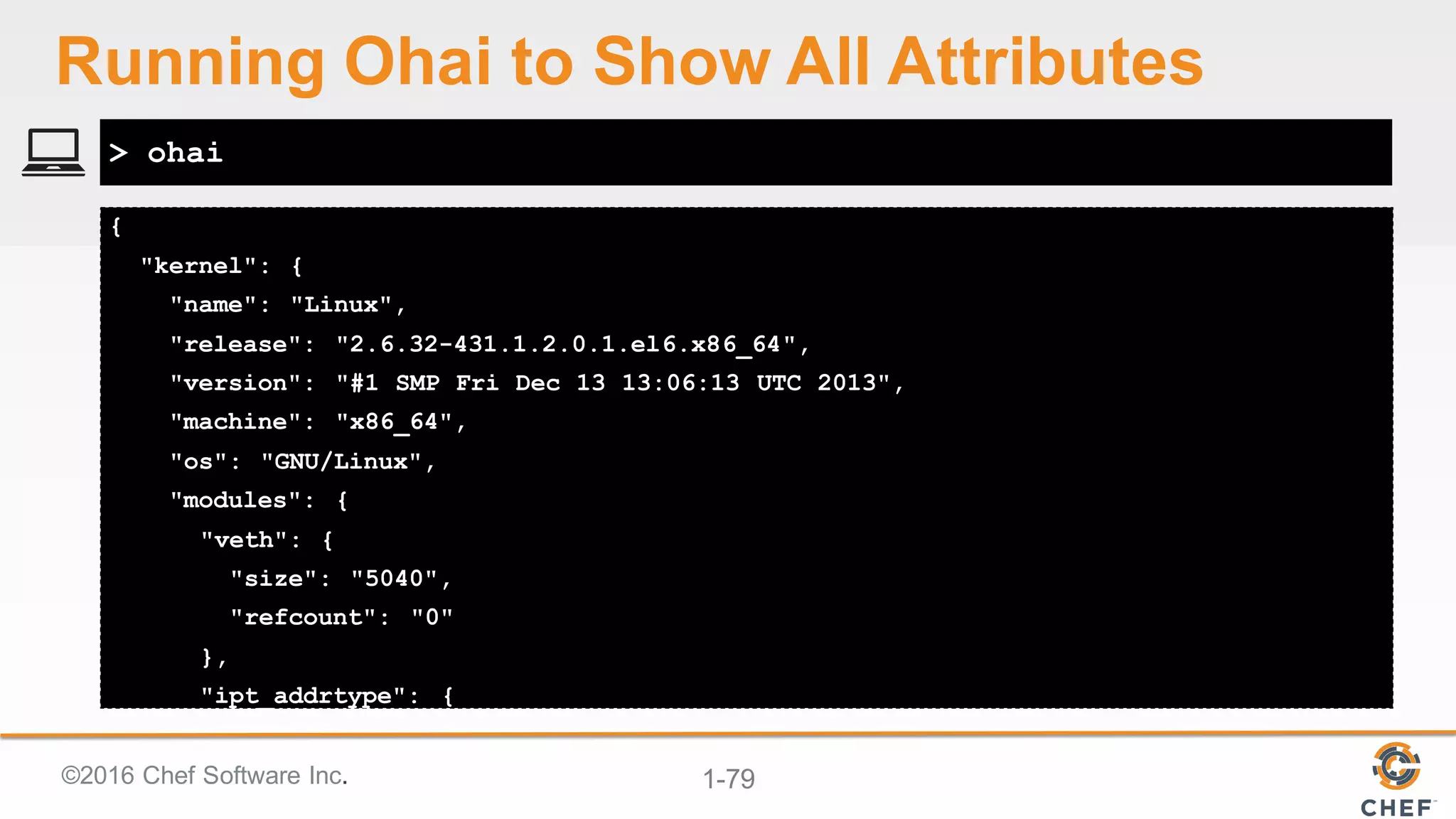 ©2016  Chef  Software  Inc. 1-­79
{
"kernel": {
"name": "Linux",
"release": "2.6.32-431.1.2.0.1.el6.x86_64",
"version": "#1 SMP Fri Dec 13 13:06:13 UTC 2013",
"machine": "x86_64",
"os": "GNU/Linux",
"modules": {
"veth": {
"size": "5040",
"refcount": "0"
},
"ipt_addrtype": {
> ohai
Running  Ohai to  Show  All  Attributes
 