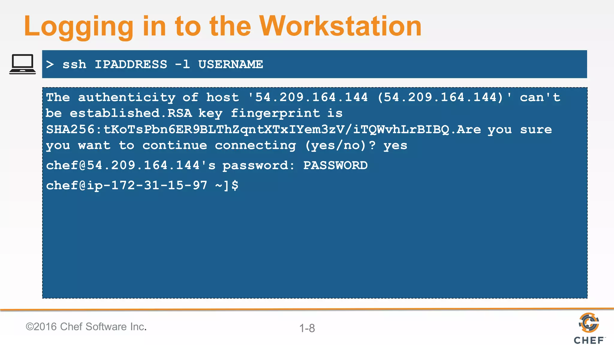 ©2016  Chef  Software  Inc. 1-­8
Logging  in  to  the  Workstation
The authenticity of host '54.209.164.144 (54.209.164.144)' can't
be established.RSA key fingerprint is
SHA256:tKoTsPbn6ER9BLThZqntXTxIYem3zV/iTQWvhLrBIBQ.Are you sure
you want to continue connecting (yes/no)? yes
chef@54.209.164.144's password: PASSWORD
chef@ip-172-31-15-97 ~]$
> ssh IPADDRESS -l USERNAME
 