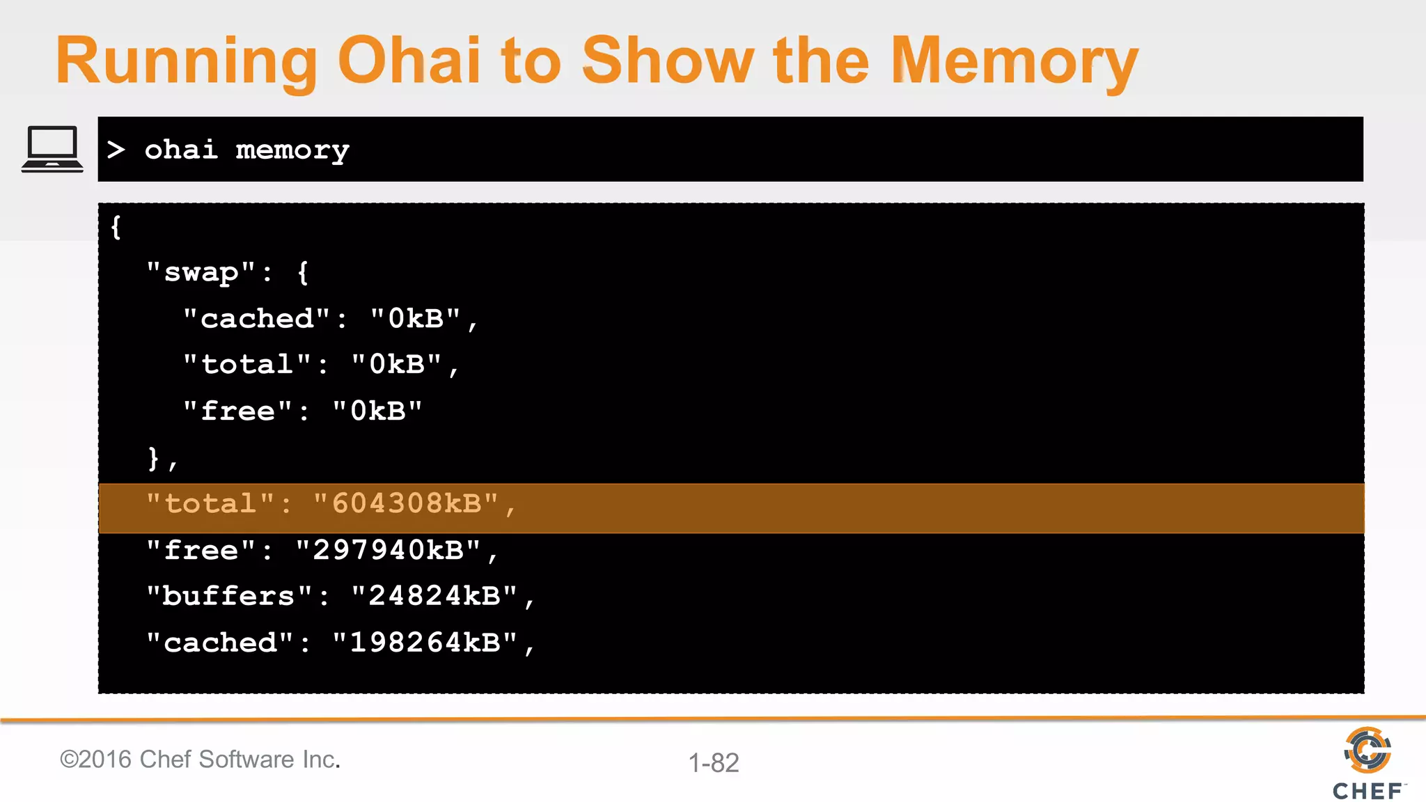 ©2016  Chef  Software  Inc. 1-­82
{
"swap": {
"cached": "0kB",
"total": "0kB",
"free": "0kB"
},
"total": "604308kB",
"free": "297940kB",
"buffers": "24824kB",
"cached": "198264kB",
> ohai memory
Running  Ohai to  Show  the  Memory
 