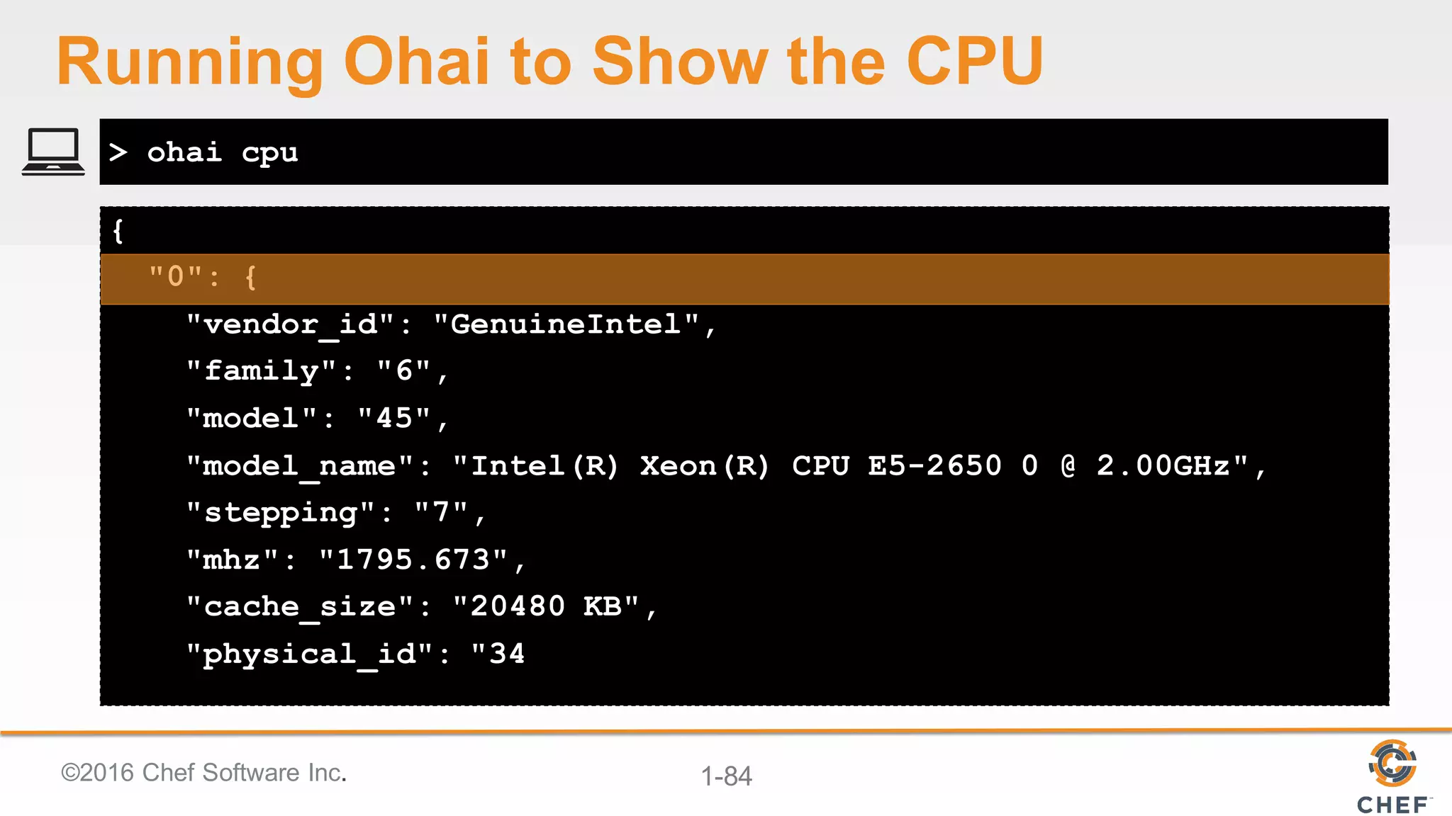 ©2016  Chef  Software  Inc. 1-­84
{
"0": {
"vendor_id": "GenuineIntel",
"family": "6",
"model": "45",
"model_name": "Intel(R) Xeon(R) CPU E5-2650 0 @ 2.00GHz",
"stepping": "7",
"mhz": "1795.673",
"cache_size": "20480 KB",
"physical_id": "34
> ohai cpu
Running  Ohai to  Show  the  CPU
 