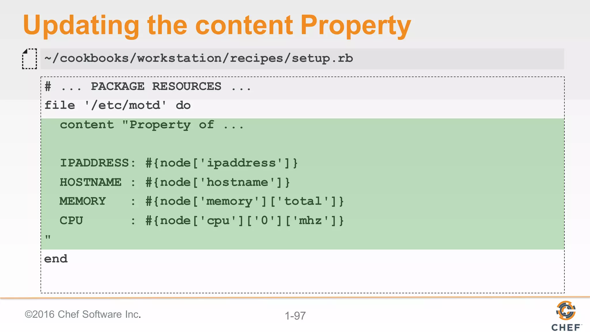 ©2016  Chef  Software  Inc. 1-­97
Updating  the  content  Property
# ... PACKAGE RESOURCES ...
file '/etc/motd' do
content "Property of ...
IPADDRESS: #{node['ipaddress']}
HOSTNAME : #{node['hostname']}
MEMORY : #{node['memory']['total']}
CPU : #{node['cpu']['0']['mhz']}
"
end
~/cookbooks/workstation/recipes/setup.rb
 