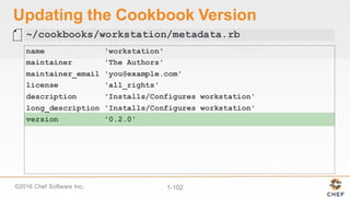 ©2016  Chef  Software  Inc. 1-­102
Updating  the  Cookbook  Version
name 'workstation'
maintainer 'The Authors'
maintainer_email 'you@example.com'
license 'all_rights'
description 'Installs/Configures workstation'
long_description 'Installs/Configures workstation'
version '0.2.0'
~/cookbooks/workstation/metadata.rb
 