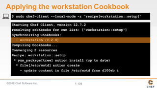 ©2016  Chef  Software  Inc. 1-­104
Starting Chef Client, version 12.7.2
resolving cookbooks for run list: ["workstation::setup"]
Synchronizing Cookbooks:
- workstation (0.2.0)
Compiling Cookbooks...
Converging 2 resources
Recipe: workstation::setup
* yum_package[tree] action install (up to date)
* file[/etc/motd] action create
- update content in file /etc/motd from d100eb t
$ sudo chef-client --local-mode -r "recipe[workstation::setup]"
Applying  the  workstation  Cookbook
 