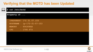 ©2016  Chef  Software  Inc. 1-­105
Property of ...
IPADDRESS: 172.31.57.153
HOSTNAME : ip-172-31-57-153
MEMORY : 604308kB
CPU : 1795.673
$ cat /etc/motd
Verifying  that  the  MOTD  has  been  Updated
 