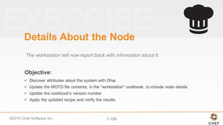 ©2016  Chef  Software  Inc. 1-­106
Objective:
Details  About  the  Node
The  workstation  will  now  report  back  with  information  about  it.
ü Discover  attributes  about  the  system  with  Ohai
ü Update  the  MOTD  file  contents,  in  the  "workstation"  cookbook,  to  include  node  details
ü Update  the  cookbook's  version  number
ü Apply  the  updated  recipe  and  verify  the  results
 