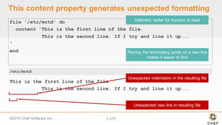 ©2016  Chef  Software  Inc. 1-­117
This  content  property  generates  unexpected  formatting
file '/etc/motd' do
content 'This is the first line of the file.
This is the second line. If I try and line it up...
'
end
This is the first line of the file.
This is the second line. If I try and line it up...
/etc/motd
 